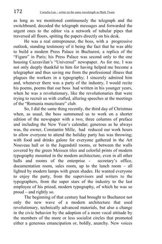 172 Corneliu Leu – writer on the same wavelength as Mark Twain
as long as we monitored continuously the telegraph and the
switchboard, decoded the telegraph messages and forwarded the
urgent ones to the editor via a network of tubular pipes that
traversed all floors, spitting the papers directly on his desk.
He was a real entrepreneur, the boss, with a progressive
outlook, standing testimony of it being the fact that he was able
to build a modern Press Palace in Bucharest, a replica of the
“Figaro” in Paris; his Press Palace was second only to the one
housing Cazzavilan’s “Universul” newspaper. As for me, I was
not only deeply thankful to him for having helped me become a
telegrapher and thus saving me from the professional illness that
plagues the workers in a typography; I sincerely admired him
and, whenever there was a party of the industry, I would recite
his poems, poems that our boss had written in his younger years,
when he was a revolutionary, like the revolutionaries that were
trying to recruit us with crafted, alluring speeches at the meetings
of the “Romania muncitoare” club.
So, I did the same thing recently, the third day of Christmas
when, as usual, the boss summoned us to work on a shorter
edition of the newspaper with a two, three columns of preface
and including the New Year’s calendar; generous as he always
was, the owner, Constantin Mille, had reduced our work hours
to allow everyone to attend the holiday party has was throwing;
with food and drinks galore for everyone gathered in the Art
Nouveau hall or in the Jugendstil rooms, or between the walls
covered by the green Meissen tiles and colorful prints of modern
typography mounted in the modern architecture, even in all other
halls and rooms of the enterprise - secretary’s office,
documentation room, sales room, up to the lunch room – all
lighted by modern lamps with green shades. He wanted everyone
to enjoy the party, from the supervisors and writers to the
typographers, from the super stars of the industry to the last
employee of his prized, modern typography, of which he was so
proud – and rightly so.
The beginning of that century had brought to Bucharest not
only the new wave of a modern architecture that used
revolutionary, technically advanced materials, but also a change
in the civic behavior by the adoption of a more vocal attitude by
the members of the more or less socialist circles that promoted
either a generous emancipation or, boldly, anarchy. New voices
 