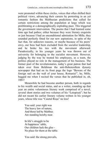 Corneliu Leu – writer on the same wavelength as Mark Twain 173
were promoted within these circles, voices that often shifted their
political views, advancing their careers by protesting in an yet
romantic fashion the Malthusian predictions that called for
certain restrictions among the population at large which was
proliferating at a demographically exploding pace. This triggered
the government intervention. The poems that I had learned some
time ago had pathos; either because they were literary exquisite
or just because I had an unconditional admiration for Mille, they
sounded perfectly fitted for our new aspirations, in spite of the
fact that, for unknown reasons, or maybe because of his peers’
envy, our boss had been excluded from the socialist leadership,
and he broke his ties with the movement afterward.
Paradoxically, in his younger years he was thrown out of
university for belonging to the socialist movement. However,
judging by the way he treated his employees, as a team, the
politics played no role in the management of his business. The
former poet of the revolutionaries, today’s great patron that had
taken over from Beldiman the anti-Hohenzollern dynasty
newspaper that had on its front page the logo “Beware of the
foreign nail on the wall of your house, Romania!”, he, Mille,
hugged me when I recited the verses that he published in, oh,
1881!
Meanwhile he had become another person, both in regards
to his wealth and social status, and as a writer, rounding up that
year an entire voluminous literary work comprised of a novel,
several short stories and two volumes of his “Letopiseṭi”; but he
did not recant his earlier literary volume written in his younger
years, whose title was “Caietul Roṣu” no less!
You said: your right was
The heavy law of nature,
And those led by Malthus
Are standing hereby near.
In life’s struggle to be
At happiness’ table,
Our children lack the glee -
No place for them at the table.
You said: the strong prevails,
 