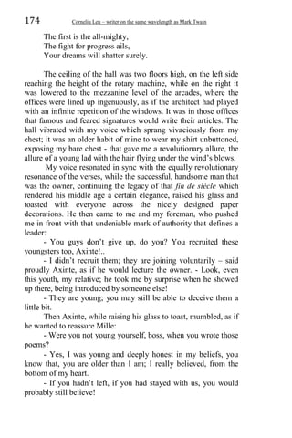 174 Corneliu Leu – writer on the same wavelength as Mark Twain
The first is the all-mighty,
The fight for progress ails,
Your dreams will shatter surely.
The ceiling of the hall was two floors high, on the left side
reaching the height of the rotary machine, while on the right it
was lowered to the mezzanine level of the arcades, where the
offices were lined up ingenuously, as if the architect had played
with an infinite repetition of the windows. It was in those offices
that famous and feared signatures would write their articles. The
hall vibrated with my voice which sprang vivaciously from my
chest; it was an older habit of mine to wear my shirt unbuttoned,
exposing my bare chest - that gave me a revolutionary allure, the
allure of a young lad with the hair flying under the wind’s blows.
My voice resonated in sync with the equally revolutionary
resonance of the verses, while the successful, handsome man that
was the owner, continuing the legacy of that fin de siècle which
rendered his middle age a certain elegance, raised his glass and
toasted with everyone across the nicely designed paper
decorations. He then came to me and my foreman, who pushed
me in front with that undeniable mark of authority that defines a
leader:
- You guys don’t give up, do you? You recruited these
youngsters too, Axinte!..
- I didn’t recruit them; they are joining voluntarily – said
proudly Axinte, as if he would lecture the owner. - Look, even
this youth, my relative; he took me by surprise when he showed
up there, being introduced by someone else!
- They are young; you may still be able to deceive them a
little bit.
Then Axinte, while raising his glass to toast, mumbled, as if
he wanted to reassure Mille:
- Were you not young yourself, boss, when you wrote those
poems?
- Yes, I was young and deeply honest in my beliefs, you
know that, you are older than I am; I really believed, from the
bottom of my heart.
- If you hadn’t left, if you had stayed with us, you would
probably still believe!
 