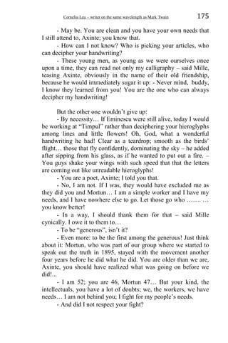 Corneliu Leu – writer on the same wavelength as Mark Twain 175
- May be. You are clean and you have your own needs that
I still attend to, Axinte; you know that.
- How can I not know? Who is picking your articles, who
can decipher your handwriting?
- These young men, as young as we were ourselves once
upon a time, they can read not only my calligraphy – said Mille,
teasing Axinte, obviously in the name of their old friendship,
because he would immediately sugar it up: - Never mind, buddy,
I know they learned from you! You are the one who can always
decipher my handwriting!
But the other one wouldn’t give up:
- By necessity… If Eminescu were still alive, today I would
be working at “Timpul” rather than deciphering your hieroglyphs
among lines and little flowers! Oh, God, what a wonderful
handwriting he had! Clear as a teardrop; smooth as the birds’
flight… those that fly confidently, dominating the sky – he added
after sipping from his glass, as if he wanted to put out a fire. –
You guys shake your wings with such speed that that the letters
are coming out like unreadable hieroglyphs!
- You are a poet, Axinte; I told you that.
- No, I am not. If I was, they would have excluded me as
they did you and Mortun… I am a simple worker and I have my
needs, and I have nowhere else to go. Let those go who ……. …
you know better!
- In a way, I should thank them for that – said Mille
cynically. I owe it to them to…
- To be “generous”, isn’t it?
- Even more: to be the first among the generous! Just think
about it: Mortun, who was part of our group where we started to
speak out the truth in 1895, stayed with the movement another
four years before he did what he did. You are older than we are,
Axinte, you should have realized what was going on before we
did!...
- I am 52; you are 46, Mortun 47… But your kind, the
intellectuals, you have a lot of doubts; we, the workers, we have
needs… I am not behind you; I fight for my people’s needs.
- And did I not respect your fight?
 