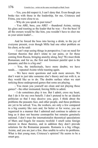 176 Corneliu Leu – writer on the same wavelength as Mark Twain
- Yes, you did respect it, I can’t deny that. Even though you
broke ties with those in the leadership, for me, Cristescu and
Frimu, you were close to us.
- Why do you speak in past tense?
- You ARE, boss, you ARE! – thundered Axinte, raising
his glass and toasting as the leader that he was: - For the boss! If
all the owners would be like him, you wouldn’t have to elect me
as your union leader!...
And he forced the boss into having a drink, to the joy of
everyone present, even though Mille had one other problem on
his chest, so he said:
- I can’t stop seeing things in perspective; I see no need for
German theories that don’t relate to our pains, or for those
coming from Russia, bringing anarchy along, boy! We must think
Romanian; and for us, the first and foremost painful spot is the
peasants; and this is a big one!
- You, the intellectuals, have more doubts; we have
needs… - repeated Axinte while toasting again.
- We have more questions and seek more answers. We
don’t want to just take someone else’s theory and run with it, as
they would like us to do. The doubts surface when we start
noticing those underground games that some are playing.
- You mean you yourself are clean and not playing those
games? - the other insinuated, forcing Mille to admit.
- I do sometimes play it too. But I admit, cross my heart,
that I do it for my own benefit. I don’t pretend to be an idealist
politician so that I may deceive you, guys. I think about the
problems the peasants face, and other people, and these problems
are yet to be solved. You, the workers, are only a few compared
to a big country like ours and, for better or for worse, you are
organized in a manner that I admired and continue to admire so
long as it does not become cosmopolite but remains genuinely
national. I don’t trust the internationalist theoretical speculations
of Marx and Engels for reasons twofold: I smell some foreign
interest in those theories, and in addition they don’t provide
solutions for the Romanian peasants. Romania is a big village,
Axinte, and you are just a few, thus unable to solve its problems.
What is that young man, Cristescu’s opinion? He seems to be a
smart guy.
 