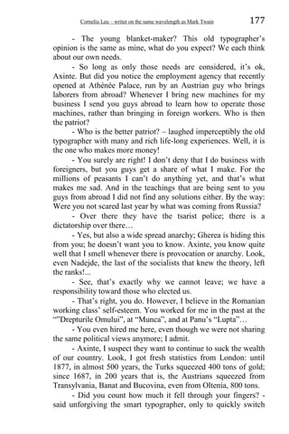 Corneliu Leu – writer on the same wavelength as Mark Twain 177
- The young blanket-maker? This old typographer’s
opinion is the same as mine, what do you expect? We each think
about our own needs.
- So long as only those needs are considered, it’s ok,
Axinte. But did you notice the employment agency that recently
opened at Athénée Palace, run by an Austrian guy who brings
laborers from abroad? Whenever I bring new machines for my
business I send you guys abroad to learn how to operate those
machines, rather than bringing in foreign workers. Who is then
the patriot?
- Who is the better patriot? – laughed imperceptibly the old
typographer with many and rich life-long experiences. Well, it is
the one who makes more money!
- You surely are right! I don’t deny that I do business with
foreigners, but you guys get a share of what I make. For the
millions of peasants I can’t do anything yet, and that’s what
makes me sad. And in the teachings that are being sent to you
guys from abroad I did not find any solutions either. By the way:
Were you not scared last year by what was coming from Russia?
- Over there they have the tsarist police; there is a
dictatorship over there…
- Yes, but also a wide spread anarchy; Gherea is hiding this
from you; he doesn’t want you to know. Axinte, you know quite
well that I smell whenever there is provocation or anarchy. Look,
even Nadejde, the last of the socialists that knew the theory, left
the ranks!...
- See, that’s exactly why we cannot leave; we have a
responsibility toward those who elected us.
- That’s right, you do. However, I believe in the Romanian
working class’ self-esteem. You worked for me in the past at the
“”Drepturile Omului”, at “Munca”, and at Panu’s “Lupta”…
- You even hired me here, even though we were not sharing
the same political views anymore; I admit.
- Axinte, I suspect they want to continue to suck the wealth
of our country. Look, I got fresh statistics from London: until
1877, in almost 500 years, the Turks squeezed 400 tons of gold;
since 1687, in 200 years that is, the Austrians squeezed from
Transylvania, Banat and Bucovina, even from Oltenia, 800 tons.
- Did you count how much it fell through your fingers? -
said unforgiving the smart typographer, only to quickly switch
 