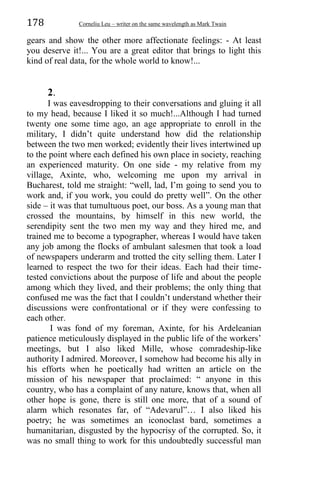 178 Corneliu Leu – writer on the same wavelength as Mark Twain
gears and show the other more affectionate feelings: - At least
you deserve it!... You are a great editor that brings to light this
kind of real data, for the whole world to know!...
2.
I was eavesdropping to their conversations and gluing it all
to my head, because I liked it so much!...Although I had turned
twenty one some time ago, an age appropriate to enroll in the
military, I didn’t quite understand how did the relationship
between the two men worked; evidently their lives intertwined up
to the point where each defined his own place in society, reaching
an experienced maturity. On one side - my relative from my
village, Axinte, who, welcoming me upon my arrival in
Bucharest, told me straight: “well, lad, I’m going to send you to
work and, if you work, you could do pretty well”. On the other
side – it was that tumultuous poet, our boss. As a young man that
crossed the mountains, by himself in this new world, the
serendipity sent the two men my way and they hired me, and
trained me to become a typographer, whereas I would have taken
any job among the flocks of ambulant salesmen that took a load
of newspapers underarm and trotted the city selling them. Later I
learned to respect the two for their ideas. Each had their time-
tested convictions about the purpose of life and about the people
among which they lived, and their problems; the only thing that
confused me was the fact that I couldn’t understand whether their
discussions were confrontational or if they were confessing to
each other.
I was fond of my foreman, Axinte, for his Ardeleanian
patience meticulously displayed in the public life of the workers’
meetings, but I also liked Mille, whose comradeship-like
authority I admired. Moreover, I somehow had become his ally in
his efforts when he poetically had written an article on the
mission of his newspaper that proclaimed: “ anyone in this
country, who has a complaint of any nature, knows that, when all
other hope is gone, there is still one more, that of a sound of
alarm which resonates far, of “Adevarul”… I also liked his
poetry; he was sometimes an iconoclast bard, sometimes a
humanitarian, disgusted by the hypocrisy of the corrupted. So, it
was no small thing to work for this undoubtedly successful man
 