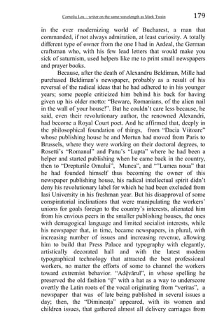 Corneliu Leu – writer on the same wavelength as Mark Twain 179
in the ever modernizing world of Bucharest, a man that
commanded, if not always admiration, at least curiosity. A totally
different type of owner from the one I had in Ardeal, the German
craftsman who, with his few lead letters that would make you
sick of saturnism, used helpers like me to print small newspapers
and prayer books.
Because, after the death of Alexandru Beldiman, Mille had
purchased Beldiman’s newspaper, probably as a result of his
reversal of the radical ideas that he had adhered to in his younger
years; some people criticized him behind his back for having
given up his older motto: “Beware, Romanians, of the alien nail
in the wall of your house!”. But he couldn’t care less because, he
said, even their revolutionary author, the renowned Alexandri,
had become a Royal Court poet. And he affirmed that, deeply in
the philosophical foundation of things, from “Dacia Viitoare”
whose publishing house he and Mortun had moved from Paris to
Brussels, where they were working on their doctoral degrees, to
Rosetti’s “Romanul” and Panu’s “Lupta” where he had been a
helper and started publishing when he came back in the country,
then to “Drepturile Omului”, Munca”, and “”Lumea noua” that
he had founded himself thus becoming the owner of this
newspaper publishing house, his radical intellectual spirit didn’t
deny his revolutionary label for which he had been excluded from
Iasi University in his freshman year. But his disapproval of some
conspiratorial inclinations that were manipulating the workers’
unions for goals foreign to the country’s interests, alienated him
from his envious peers in the smaller publishing houses, the ones
with demagogical language and limited socialist interests, while
his newspaper that, in time, became newspapers, in plural, with
increasing number of issues and increasing revenue, allowing
him to build that Press Palace and typography with elegantly,
artistically decorated hall and with the latest modern
typographical technology that attracted the best professional
workers, no matter the efforts of some to channel the workers
toward extremist behavior. “Adệvărul”, in whose spelling he
preserved the old fashion “ệ” with a hat as a way to underscore
overtly the Latin roots of the vocal originating from “veritas”, a
newspaper that was of late being published in several issues a
day; then, the “Dimineaṭa” appeared, with its women and
children issues, that gathered almost all delivery carriages from
 