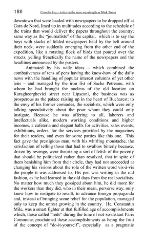 180 Corneliu Leu – writer on the same wavelength as Mark Twain
downtown that were loaded with newspapers to be dropped off at
Gara de Nord, lined up in multitudes according to the schedule of
the trains that would deliver the papers throughout the country;
same way as the “journalists” of the capital, which is to say the
boys with stacks of folded newspapers held by the belt around
their neck, were suddenly emerging from the other end of the
expedition, like a rotating flock of birds that poured over the
streets, yelling frenetically the name of the newspapers and the
headlines announced by the posters.
Animated by his wide ideas – which combined the
combativeness of tens of pens having the know-how of the daily
news with the handling of popular interest columns of yet other
tens – and managed by the iron fist of Sache Petreanu, with
whom he had brought the nucleus of the old location on
Karagheorghevici street near Lipscani, the business was as
prosperous as the palace raising up in the heart of Bucharest; to
the envy of his former comrades, the socialists, which were only
talking speculatively about the poor whom they could only
instigate. Because he was offering to all, laborers and
intellectuals alike, modern working conditions and higher
incomes, a cafeteria and elegant halls for activities, sales events,
exhibitions, orders, for the services provided by the magazines
for their readers, and even for some parties like this one. This
fact gave the prestigious man, with his whirling moustache, the
satisfaction of telling those that had to swallow bitterly because,
driven by revenge, were theorizing a sort of fetish of the poverty
that should be politicized rather than resolved, that in spite of
them banishing him from their circle, they had not succeeded at
changing his visions about the role of the written word vis-à-vis
the people it was addressed to. His pen was writing in the old
fashion, as he had learned in the old days from the real socialists.
No matter how much they gossiped about him, he did more for
the workers than they did, who in their mean, perverse way, only
knew how to instigate to revolt, to advance foreign propaganda
and, instead of bringing some relief for the population, managed
only to keep the unrest growing in the country. He, Constantin
Mile, was a smart fighter at that fulfilled age of accomplishments
which, those called “reds” during the time of not-so-distant Paris
Commune, proclaimed these accomplishments as being the fruit
of the concept of “do-it-yourself”, especially as a pragmatic
 