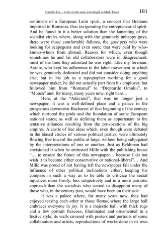 Corneliu Leu – writer on the same wavelength as Mark Twain 181
sentiment of a European Latin spirit, a concept that Bratianu
imported in Romania, thus invigorating the entrepreneurial spirit.
And he found in it a better solution than the lamenting of the
socialist circles where, along with the genuinely unhappy guys,
there were those comfortable failures, the gossipers who were
looking for scapegoats and even some that were paid by who-
knows-whom from abroad. Reason for which, even though
sometimes he and his old collaborators were in disagreement,
most of the time they admitted he was right. Like my foreman,
Axinte, who kept his adherence to the labor movement to which
he was genuinely dedicated and did not consider doing anything
else; but in his job as a typographer working for a good
newspaper maker, he did not actually part from his employer, but
followed him from “Romanul” to “Drepturile Omului”, to
“Munca” and, for many, many years now, right here…
Here, at the “Adevarul”, that was no longer just a
newspaper. It was a well-defined place and a palace in the
prosperous downtown Bucharest of that beginning of the century
which nurtured the pride and the foundation of some European
national states; as well as defining them as appurtenant to the
tentative alliances resulting from the provocations of the big
empires. A castle of free ideas which, even though were debated
in the biased circles of various political parties, were ultimately
flowing free toward the public at large, without being subjugated
by the interpretations of one or another. Just as Beldiman had
envisioned it when he entrusted Mille with the publishing house
“… to ensure the future of this newspaper… because I do not
wish it to become either conservative or national-liberal”… And
Mille was proud of not having left the newspaper fall under the
influence of other political inclinations either, keeping his
compass in such a way as to be able to criticize the social
injustices more firmly, less subjectively and in a more patriotic
approach than the socialists who started to disappoint many of
those who, in the century past, would have been on their side.
It was a palace where, for many years now, they had
enjoyed teasing each other at those fiestas, where the large hall
embraces everyone in joy. It is a majestic hall, with thick rugs
and a few portrait frescoes, illuminated and ornamented in a
festive style, its walls covered with posters and portraits of some
collaborators and artists, reproductions of works done in its own
 
