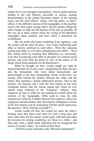 182 Corneliu Leu – writer on the same wavelength as Mark Twain
studios by its own designers and painters, with its grand staircase
leading to the rich libraries accessible to anyone needing
documentation, to the golden Byzantine chapel, to the meeting
rooms and the chief editors’ rooms, with big tables, to others’
offices, to the different sections of the typography, to the machine
rooms with their paper storage above and the pulleys lifting the
rolls of paper as high into the dryness of the attic as possible, all
the way up to those corners where the wiring of the Bucharest
telegraphic space reached, and from where I monitored the
switchboard.
Me, the youth who keeps wondering if my superiors - one
the worker and the other the poet - were really confronting each
other or merely confessed to each other... Were they enjoying
teasing each other or were they contradicting each other?... Were
they setting limits by marking their differences or, conversely,
were they recognizing each other as the poles of a natural social
binome, and even from the point of view of the nature of all
things which fixed antipodes for all dimensions?...
When he brought me here, Axinte taught me what he
himself had done for twenty years: deciphering the fleas, the lace
and the hieroglyphs that were inlaid meticulously and
perseveringly in our boss’ penmanship; which, at that time, was
exactly what formed the tandem between the writer and the
editor, thus ensuring a speedy publication process. Due to this
position, the foreman and I were the first readers of the most
combatant articles that the master signed and which by now
started being collected in the “Letopiset” volumes. And,
whenever he met us while he was making his rounds about the
sections of the typography, Mille used to raise his chin
inquisitively while his wrinkles between his eyebrows, above his
eyeglasses, became deeper, thus showing his willingness to listen
to the first opinion, just by insinuating with this facial expression,
the question: “Well, what do you think?!”…
Axinte would tell him. He would not spare the other’s
feelings since they knew each other for such a long time, and
more often than not the master would agree with him and make
the revisions by cutting, modifying, etc. Once in a while – and
then only with a subtle smile indicating that he recognized the
source of Axinte’s ideas – he would cut him short:
- Tell this to your comrades at the “Romania muncitoare!”
 