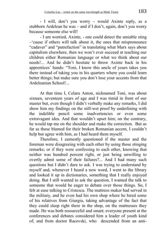 Corneliu Leu – writer on the same wavelength as Mark Twain 183
- I will, don’t you worry – would Axinte reply, as a
stubborn Ardelean he was – and if I don’t, again, don’t you worry
because someone else will!
- I am worried, Axinte, - one could detect the amiable sting
–‘cause if others will talk about it, the ones that mispronounce
“cadaver” and “putrefaction” in translating what Marx says about
capitalism elsewhere, then we won’t ever succeed at teaching our
children either Romanian language or what we think about our
needs!... And he didn’t hesitate to throw Axinte back in his
apprentices’ hands: “Toni, I know this uncle of yours takes you
there instead of taking you in his quarters where you could learn
better things; but make sure you don’t lose your accents from that
Ardeleanian School!...
At that time I, Celaru Anton, nicknamed Toni, was about
sixteen, seventeen years of age and I was timid in front of our
master but, even though I didn’t verbally make any remarks, I did
show him my findings on the still-wet proof by underlining with
the indelible pencil some inadvertencies or even some
extravagant idea. And that wouldn’t upset him; on the contrary,
he would tap me on the shoulder and make the correction. But as
far as those blamed for their broken Romanian accent, I couldn’t
help but agree with him, as I had heard them myself.
Therefore, I earnestly questioned if the master and the
foreman were disagreeing with each other by using those stinging
remarks; or if they were confessing to each other, knowing that
neither was hundred percent right, or just being unwilling to
overtly admit some of their failures?... And I had many such
questions but I didn’t dare to ask. I was trying to understand by
myself and, whenever I heard a new word, I went to the library
and looked it up in dictionaries, something that I really enjoyed
doing. But I still wanted to ask the question, I wanted the talk to
someone that would be eager to debate over those things. So, I
felt at ease talking to Cristescu. The mattress maker had served in
the military, and he even had his own shop where he hired some
of his relatives from Giurgiu, taking advantage of the fact that
they could sleep right there in the shop, on the mattresses they
made. He was both resourceful and smart; everyone present at the
conferences and debates considered him a leader of youth kind
of; and from doctor Racovski, who descended from an anti-
 