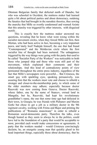 184 Corneliu Leu – writer on the same wavelength as Mark Twain
Ottoman Bulgarian family that defected north of Danube, but
who was schooled in Occident, the mattress maker had learned
quite a bit about political parties and about democracy, outdoing
the fanatics that had brought in the narodnic theories, thus sowing
the anarchy that Mille so overtly condemned and warned Axinte
that this anarchy was triggered by other interests, with disguised
motifs .
This is exactly how the mattress maker answered my
questions, revealing that he knew what went wrong within the
socialist movement circles, when they forced Mille out first, then
Mortun, who had been active in Iasi, becoming a very important
pawn, and lately Iosif Nadejde himself, the one that had found
“Contemporanul” and the Moldavian circle where the first
socialist line of thought had been nurtured. The unhappiness
triggered by the way things were going with the party that used to
be called “Socialist Party of the Workers” was noticeable to both
those who jumped ship and those who were still part of the
movement, which explained their comments and their
relationships. And this kind of contradictory points of view
permeated throughout the entire press industry, regardless of the
fact that Mille’s newspapers were powerful… But Cristescu, the
smart guy with sparkling eyes, speaking persuasively, was
assuring him that the workers must vote and choose to rebuild a
stronger and closer-to-the-membership party, to which some of
the older members may adhere; especially because doctor
Racovski was now coming from Geneva. Doctor Racovski,
whose father, one by the name of Stancev, owned land in
Mangalia, but he, Racovski, had kept his revolutionary
grandfather’s name, the one that some time ago had defected in
their town, in Giurgiu; he was friends with Plehanov and Maxim
Gorki but chose to get a job as a military doctor in the 9th
regiment cavalry, working with Frimu and Bujor and printing the
publications of “Romania muncitoare” in order to rebuild a
Romanian social-democratic party. Therefore the talks, even
though heated as they seem to always be in the politics, could
have led to the foundation of a party that would be acceptable to
most, provided each would make concessions or agreements. A
party that the workers needed – would Cristescu convincingly
declaim, he, an energetic young man that quickly glued in his
head important things, especially those about democracy, that he
 