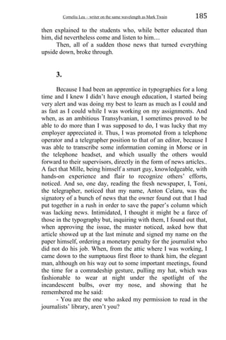 Corneliu Leu – writer on the same wavelength as Mark Twain 185
then explained to the students who, while better educated than
him, did nevertheless come and listen to him…
Then, all of a sudden those news that turned everything
upside down, broke through.
3.
Because I had been an apprentice in typographies for a long
time and I knew I didn’t have enough education, I started being
very alert and was doing my best to learn as much as I could and
as fast as I could while I was working on my assignments. And
when, as an ambitious Transylvanian, I sometimes proved to be
able to do more than I was supposed to do, I was lucky that my
employer appreciated it. Thus, I was promoted from a telephone
operator and a telegrapher position to that of an editor, because I
was able to transcribe some information coming in Morse or in
the telephone headset, and which usually the others would
forward to their supervisors, directly in the form of news articles..
A fact that Mille, being himself a smart guy, knowledgeable, with
hands-on experience and flair to recognize others’ efforts,
noticed. And so, one day, reading the fresh newspaper, I, Toni,
the telegrapher, noticed that my name, Anton Celaru, was the
signatory of a bunch of news that the owner found out that I had
put together in a rush in order to save the paper’s column which
was lacking news. Intimidated, I thought it might be a farce of
those in the typography but, inquiring with them, I found out that,
when approving the issue, the master noticed, asked how that
article showed up at the last minute and signed my name on the
paper himself, ordering a monetary penalty for the journalist who
did not do his job. When, from the attic where I was working, I
came down to the sumptuous first floor to thank him, the elegant
man, although on his way out to some important meetings, found
the time for a comradeship gesture, pulling my hat, which was
fashionable to wear at night under the spotlight of the
incandescent bulbs, over my nose, and showing that he
remembered me he said:
- You are the one who asked my permission to read in the
journalists’ library, aren’t you?
 