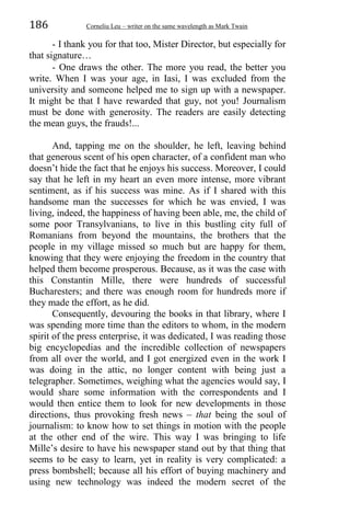 186 Corneliu Leu – writer on the same wavelength as Mark Twain
- I thank you for that too, Mister Director, but especially for
that signature…
- One draws the other. The more you read, the better you
write. When I was your age, in Iasi, I was excluded from the
university and someone helped me to sign up with a newspaper.
It might be that I have rewarded that guy, not you! Journalism
must be done with generosity. The readers are easily detecting
the mean guys, the frauds!...
And, tapping me on the shoulder, he left, leaving behind
that generous scent of his open character, of a confident man who
doesn’t hide the fact that he enjoys his success. Moreover, I could
say that he left in my heart an even more intense, more vibrant
sentiment, as if his success was mine. As if I shared with this
handsome man the successes for which he was envied, I was
living, indeed, the happiness of having been able, me, the child of
some poor Transylvanians, to live in this bustling city full of
Romanians from beyond the mountains, the brothers that the
people in my village missed so much but are happy for them,
knowing that they were enjoying the freedom in the country that
helped them become prosperous. Because, as it was the case with
this Constantin Mille, there were hundreds of successful
Bucharesters; and there was enough room for hundreds more if
they made the effort, as he did.
Consequently, devouring the books in that library, where I
was spending more time than the editors to whom, in the modern
spirit of the press enterprise, it was dedicated, I was reading those
big encyclopedias and the incredible collection of newspapers
from all over the world, and I got energized even in the work I
was doing in the attic, no longer content with being just a
telegrapher. Sometimes, weighing what the agencies would say, I
would share some information with the correspondents and I
would then entice them to look for new developments in those
directions, thus provoking fresh news – that being the soul of
journalism: to know how to set things in motion with the people
at the other end of the wire. This way I was bringing to life
Mille’s desire to have his newspaper stand out by that thing that
seems to be easy to learn, yet in reality is very complicated: a
press bombshell; because all his effort of buying machinery and
using new technology was indeed the modern secret of the
 