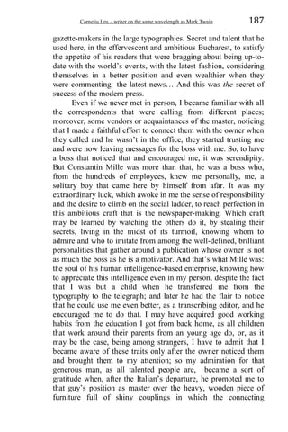 Corneliu Leu – writer on the same wavelength as Mark Twain 187
gazette-makers in the large typographies. Secret and talent that he
used here, in the effervescent and ambitious Bucharest, to satisfy
the appetite of his readers that were bragging about being up-to-
date with the world’s events, with the latest fashion, considering
themselves in a better position and even wealthier when they
were commenting the latest news… And this was the secret of
success of the modern press.
Even if we never met in person, I became familiar with all
the correspondents that were calling from different places;
moreover, some vendors or acquaintances of the master, noticing
that I made a faithful effort to connect them with the owner when
they called and he wasn’t in the office, they started trusting me
and were now leaving messages for the boss with me. So, to have
a boss that noticed that and encouraged me, it was serendipity.
But Constantin Mille was more than that, he was a boss who,
from the hundreds of employees, knew me personally, me, a
solitary boy that came here by himself from afar. It was my
extraordinary luck, which awoke in me the sense of responsibility
and the desire to climb on the social ladder, to reach perfection in
this ambitious craft that is the newspaper-making. Which craft
may be learned by watching the others do it, by stealing their
secrets, living in the midst of its turmoil, knowing whom to
admire and who to imitate from among the well-defined, brilliant
personalities that gather around a publication whose owner is not
as much the boss as he is a motivator. And that’s what Mille was:
the soul of his human intelligence-based enterprise, knowing how
to appreciate this intelligence even in my person, despite the fact
that I was but a child when he transferred me from the
typography to the telegraph; and later he had the flair to notice
that he could use me even better, as a transcribing editor, and he
encouraged me to do that. I may have acquired good working
habits from the education I got from back home, as all children
that work around their parents from an young age do, or, as it
may be the case, being among strangers, I have to admit that I
became aware of these traits only after the owner noticed them
and brought them to my attention; so my admiration for that
generous man, as all talented people are, became a sort of
gratitude when, after the Italian’s departure, he promoted me to
that guy’s position as master over the heavy, wooden piece of
furniture full of shiny couplings in which the connecting
 