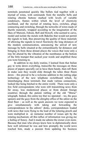 188 Corneliu Leu – writer on the same wavelength as Mark Twain
terminals penetrated quickly like bullets tied together with a
myriad of wires, with commands from the metallic bells and
rotating ebonite buttons marked with levels of variable
condensers, frames within which the level of electricity
oscillated, and the myriad of rotating keys, switches, plugs
connecting and switching, through the networks of wires made of
ductile materials, wrapped according to the imagination of the
likes of Marconi, Edison, Bell and Howell, who seemed to carve,
model and isolate the metals with Bakelite that would not permit
the signals to leak, thus preserving the quality of these materials
of allowing the signals to travel flawlessly the long distances of
the modern communication, announcing the arrival of new
message by bells situated at the extraordinarily far distances and
bringing in from those distant places the voices that were only a
tiny bit altered by the vibration of the membranes at the bottom
of the little trumpet that sucked your words and amplified those
you were listening to.
In addition to my daily routine, I learned from that Italian
guy to write down everything, transcribe the messages on those
pieces of papers specially cut to have them handy, then roll them
to make sure they would slide through the tubes three floors
down – this proved to be a welcome addition to the cutting edge
technology of the new telephone switchboard which, by
interchanging those terminals that made various connections,
looked like being hitched to the entire world. There were only a
few field correspondents who were still transmitting news from
far away, less modernized places or from distant foreign
countries through the patient rattling of the old “Morse”
telegraph. Indeed, this entire toy that we operated – we, the guys
upstairs and the guys from the almighty office of the editor on the
third floor – as well as the quick answers we were expected to
give simultaneously with taking and forwarding the
correspondences to the editors’ desks, correspondences loaded
with news that were flying to the lead of the lettering proofs and
were multiplied in an immense number of issues spit by the
rotating mechanism; all this influx of information was giving me
a feeling of frenzy. And it made me admire the owner even more.
Because that man who always knew how to diplomatically show
how well informed he was and how promptly the world news
reached him, made a passion from updating his business
 