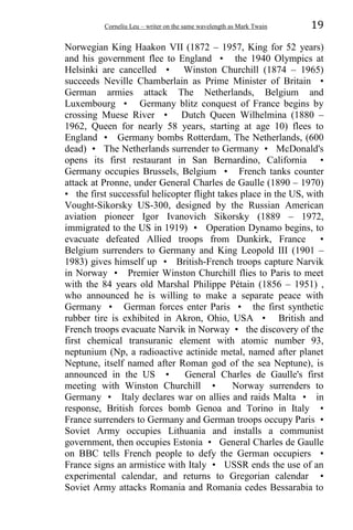 Corneliu Leu – writer on the same wavelength as Mark Twain 19
Norwegian King Haakon VII (1872 – 1957, King for 52 years)
and his government flee to England • the 1940 Olympics at
Helsinki are cancelled • Winston Churchill (1874 – 1965)
succeeds Neville Chamberlain as Prime Minister of Britain •
German armies attack The Netherlands, Belgium and
Luxembourg • Germany blitz conquest of France begins by
crossing Muese River • Dutch Queen Wilhelmina (1880 –
1962, Queen for nearly 58 years, starting at age 10) flees to
England • Germany bombs Rotterdam, The Netherlands, (600
dead) • The Netherlands surrender to Germany • McDonald's
opens its first restaurant in San Bernardino, California •
Germany occupies Brussels, Belgium • French tanks counter
attack at Pronne, under General Charles de Gaulle (1890 – 1970)
• the first successful helicopter flight takes place in the US, with
Vought-Sikorsky US-300, designed by the Russian American
aviation pioneer Igor Ivanovich Sikorsky (1889 – 1972,
immigrated to the US in 1919) • Operation Dynamo begins, to
evacuate defeated Allied troops from Dunkirk, France •
Belgium surrenders to Germany and King Leopold III (1901 –
1983) gives himself up • British-French troops capture Narvik
in Norway • Premier Winston Churchill flies to Paris to meet
with the 84 years old Marshal Philippe Pétain (1856 – 1951) ,
who announced he is willing to make a separate peace with
Germany • German forces enter Paris • the first synthetic
rubber tire is exhibited in Akron, Ohio, USA • British and
French troops evacuate Narvik in Norway • the discovery of the
first chemical transuranic element with atomic number 93,
neptunium (Np, a radioactive actinide metal, named after planet
Neptune, itself named after Roman god of the sea Neptune), is
announced in the US • General Charles de Gaulle's first
meeting with Winston Churchill • Norway surrenders to
Germany • Italy declares war on allies and raids Malta • in
response, British forces bomb Genoa and Torino in Italy •
France surrenders to Germany and German troops occupy Paris •
Soviet Army occupies Lithuania and installs a communist
government, then occupies Estonia • General Charles de Gaulle
on BBC tells French people to defy the German occupiers •
France signs an armistice with Italy • USSR ends the use of an
experimental calendar, and returns to Gregorian calendar •
Soviet Army attacks Romania and Romania cedes Bessarabia to
 
