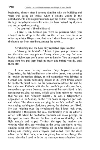 190 Corneliu Leu – writer on the same wavelength as Mark Twain
beginning, shortly after I became familiar with the building and
what was going on inside, when I timidly waited in the
antechamber to ask his permission to use the editors’ library, with
its huge encyclopedias and lexicons, the boss noticed my shyness
and encouraged me, saying:
- Do you really like the library?
- I like it, sir, because you were so generous when you
allowed us to sleep in the attic so that we can take turns in
relieving mister Disgraziato, that now I don’t have to get out of
the house but I can stay here, among the books…
Scrutinizing me, the boss only repeated, significantly:
- “Among the books!…” Look, I give you permission to
use the other one, my private library where you may find rare
books which others don’t know how to handle. You only need to
make sure you put them back in order; and before you do, dust
them off!
I was now having another duty beyond assisting
Disgraziato, the Friulan-Tirolean who, when drunk, was speaking
in broken Romanian dialect, an old womanizer who labored in
German and Italian publishing houses in different towns where
he built ephemeral nests. As his permanent residence, he said he
had a German Catholic wife that he couldn’t get a divorce from,
somewhere upstream Danube; because until he specialized in this
newspaper-making business, which gave him reason to request
that we call him “counter master”, he was a telegrapher’s
apprentice in the Marine, on the river boats, in riparian ports-of-
call where “the slaves were carrying the earth’s burden”, as he
was saying, reciting revolutionary poems, the kind our boss liked.
He was reigning over the switchboard that I later took over,
monitoring it throughout the day, coordinating with the editor’s
office, with whom he needed to cooperate and make prompt, on
the spot decisions. Reason for him to dress comfortably, with
light sandals and striped T-shirts, the type the marines are
wearing when they are working on the deck; sometimes he was
singing, some other times swearing, all the time talking, a lot of
talking and chatting with everyone that called, from the chief
editor on the first floor, who was giving him orders though the
same tubes that I used to throw the messages transcribed on those
 