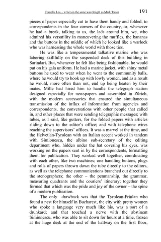 Corneliu Leu – writer on the same wavelength as Mark Twain 191
pieces of paper especially cut to have them handy and folded, to
correspondents in the four corners of the country, or, whenever
he had a break, talking to us, the lads around him, we, who
admired his versatility in maneuvering the muffles, the bananas
and the buttons in the middle of which he looked like a warlock
who was harnessing the whole world with those ties.
He was like a temperamental talkative marine who was
laboring skillfully on the suspended deck of this building in
Sarindari. But, whenever he felt like being fashionable, he would
put on his gala uniform. He had a marine jacket, with shiny metal
buttons he used to wear when he went to the community balls,
where he would try to hook up with lowly women, and as a result
he would, more often than not, end up being beaten by their
mates. Mille had hired him to handle the telegraph station
designed especially for newspapers and assembled in Zürich,
with the modern accessories that ensured the simultaneous
transmission of the influx of information from agencies and
correspondents, the conversations with other people that called
in, and other places that were sending telegraphic messages; with
tubes, as I said, like gutters, for the folded papers with articles
sliding down to the editor’s office; and with telephone wires
reaching the supervisors’ offices. It was a marvel at the time, and
the Helvetian-Tyrolean with an Italian accent worked in tandem
with Simionescu, the albino sub-secretary of the editing
department who, hidden under the hat covering his eyes, was
working on the papers sent in by the correspondents, formatting
them for publication. They worked well together, coordinating
with each other, like two machines; one handling buttons, plugs
and rolls of papers thrown down the tube directly to the editors,
as well as the telephone communications branched out directly to
the stenographers; the other – the penmanship, the grammar,
measuring quadrants and the couriers’ itinerary; together they
formed that which was the pride and joy of the owner – the spine
of a modern publication.
The only drawback was that the Tyrolean-Friulan who
found a nest for himself in Bucharest, the city with pretty women
who spoke a language very much like his, was a sort of a
drunkard; and that touched a nerve with the abstinent
Simionescu, who was able to sit down for hours at a time, frozen
at the huge desk at the end of the hallway on the first floor,
 