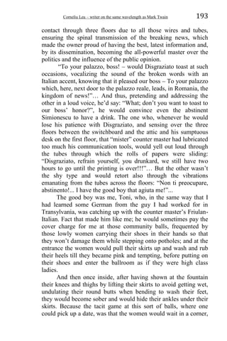 Corneliu Leu – writer on the same wavelength as Mark Twain 193
contact through three floors due to all those wires and tubes,
ensuring the spinal transmission of the breaking news, which
made the owner proud of having the best, latest information and,
by its dissemination, becoming the all-powerful master over the
politics and the influence of the public opinion.
“To your palazzo, boss! – would Disgraziato toast at such
occasions, vocalizing the sound of the broken words with an
Italian accent, knowing that it pleased our boss – To your palazzo
which, here, next door to the palazzo reale, leads, in Romania, the
kingdom of news!”… And thus, pretending and addressing the
other in a loud voice, he’d say: “What; don’t you want to toast to
our boss’ honor?”, he would convince even the abstinent
Simionescu to have a drink. The one who, whenever he would
lose his patience with Disgraziato, and sensing over the three
floors between the switchboard and the attic and his sumptuous
desk on the first floor, that “mister” counter master had lubricated
too much his communication tools, would yell out loud through
the tubes through which the rolls of papers were sliding:
“Disgraziato, refrain yourself, you drunkard, we still have two
hours to go until the printing is over!!!”… But the other wasn’t
the shy type and would retort also through the vibrations
emanating from the tubes across the floors: “Non ti preocupare,
abstinento!... I have the good boy that agiuta me!”...
The good boy was me, Toni, who, in the same way that I
had learned some German from the guy I had worked for in
Transylvania, was catching up with the counter master’s Friulan-
Italian. Fact that made him like me; he would sometimes pay the
cover charge for me at those community balls, frequented by
those lowly women carrying their shoes in their hands so that
they won’t damage them while stepping onto potholes; and at the
entrance the women would pull their skirts up and wash and rub
their heels till they became pink and tempting, before putting on
their shoes and enter the ballroom as if they were high class
ladies.
And then once inside, after having shown at the fountain
their knees and thighs by lifting their skirts to avoid getting wet,
undulating their round butts when bending to wash their feet,
they would become sober and would hide their ankles under their
skirts. Because the tacit game at this sort of balls, where one
could pick up a date, was that the women would wait in a corner,
 