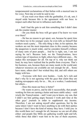 Corneliu Leu – writer on the same wavelength as Mark Twain 195
temperamental exclamations of that Italian with a musical tone in
his voice. Next day at work he said to me:
- If you went over there with the garibaldist, it’s ok, son; I
stayed aside because this is the agreement with our boss: to
respect each other but not to influence each other.
And I had the guts to ask him something that I didn’t dare
ask the counter master:
- Do you think the boss will get upset if he knew we went
over there?
- He has no reason to get upset, son, because he spent time
over there too in his younger years; he even tells us himself that
workers need a party… The only thing is that, in his opinion, the
workers are not the most important class in this country because
the pauperism is much wider, and he considers himself a tribune
of many sorts of poor people… And he is right, son, I am not
saying he isn’t. Because look, we the Transylvanians, have
certain type of injustices to fight; others have different ones… He
makes this newspaper for all. On top of it, why not think out
loud, he may have realized that he profits from everyone. That’s
his business, son, because there are many needs in the world and,
whatever resources are available are not enough for all… Some
have more, others don’t but wished they did, and still others are
happy with less.
- Everyone with their own burden… Look, he’s rich and
that’s why he is not agreeing with the guys that claim they are
making newspapers only for us… Me, as a worker, I understand,
but others…
- Does this mean our boss is better?
- He wants to prove, and he did it successfully, that people
working for him are earning a better and more stable salary – said
wisely the Transylvanian – and I want you to know, my son, that
I didn’t see him getting angry because I work part time at the
other guys’ journals in order to supplement my income.
Therefore, I am not asking myself other questions, but by the
same token I don’t want to have anything to do with their parties
because I don’t have the kind of money they have. I told you: in
this world there isn’t enough for all, because we are not all alike
either: and people like Mille are gathering wealth right and left,
while those that didn’t want him to be one of them anymore,
 