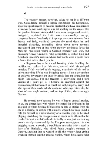 Corneliu Leu – writer on the same wavelength as Mark Twain 197
4.
The counter master, however, talked to me in a different
way. Considering himself a heroic garibaldist, his tumultuous,
anarchist spirit needed to become theatrical and have an audience
whenever he was drinking; he was not spelling out the issues, like
the prudent foreman Axinte did. He always exaggerated, ranted,
instigated, exploited the Latin roots commonality concept,
compared himself uselessly to inappropriate circumstances from
France and Italy, confused between the royal dynasties and
imperial dynasties, mumbling about those more recently
proclaimed that were of less noble ancestry, getting as far as the
Mexican revolution where a German emperor was shot, but
mistaking Oliver Cromwell who decapitated a British king and
Abraham Lincoln’s assassin whose last words were a quote from
a drama that talked about tyrants.
- Ragazzo boy – he started boasting while handling the
muffles and sockets from his desk, dressed with his stripped
matelote T-shirt carried in his luggage, a reminder of his real or
unreal maritime life he was bragging about – I am a descendent
of outlaws; my people are those brigands that are strangling the
miser Tyroleans… For me freedom is everything and I turn
vicious if I don’t get it. I became an anarchist against the
commandment that wanted to enroll me in the imperial army, and
also against the church, which wants me to be, my entire life, the
slave of one single woman, and, on top of that, she is an ugly
German!
He seemed nice because he was telling us unusual stories,
to us, the apprentices with whom he shared the bedroom in the
attic and to whom he gave life lessons; he told us stories from his
life as a marine, or stories with outlaws, where he always found a
role for himself as a revolutionary or a revolted guy, as he liked
playing, stretching his exaggeration so much as to affirm that he
reached America with Garibaldi. Actually he was just re-counting
events heavily speculated by the European newspapers. He was
bragging about a cousin, a republican anarchist who stayed in
Italy after Garibaldi, who killed Franz Joseph’s empress in
Geneva, shouting that he wanted to kill the tyranny, later crying
when he learned that the unlucky victim, whom he killed to take
 