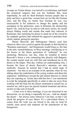 198 Corneliu Leu – writer on the same wavelength as Mark Twain
revenge on Vienna throne, was herself a revolutionary and hated
the tyrannical emperor that was her husband. But, most
importantly, he said he liked Romania because people like to
party and have a good time, women here are not like the German
ones, and the king, no matter how German he was, was
unsuccessful in his endeavor to change the apathy and the
corruption of the policemen, since in Romania the dictatorship
doesn’t fly. And he’d go on and on with more stories, his mouth
always finding words and sounds that made him coherent in
Romanian, thus satisfying his desire to stand out of the crowd by
his emphatic gestures that softened his aggressive penchant from
which, indeed, sprung his speeches.
Doctor Racovski and Dobrogeanu Gherea used him
whenever there was a need to agitate the people in that big hall at
“Romania muncitoare”, and Disgraziato would bring us, the lads
in the attic- turned-bedroom, to those meetings, introducing us to
the bosses as the future generation of “carbonari” he was
mentoring. Moreover, one day, when he installed in doctor
Racovski’s house a wire connecting him directly with Bulgaria,
the counter master took me with him and introduced me to the
doctor as his helper. That day, without me understanding why, I
became the focus of doctor Racovski’s attention, not only
medically –because he noticed that I had an initial stage of
saturnism – but also as an example in his speeches when he was
talking about the exploitation of the young workers and about the
employers’ indifference toward the job-related illnesses to which
they are exposing us. Axinte then told him how I was transferred
to work the telegraph specifically in order to take me away from
working with the lead, but the doctor continued to consult me, to
monitor me, and to give me special medical treatment and advice
on how to take care of myself.
- Come over to these meetings, if you are interested in our
discussions, we are doing it especially for you – told me sharply
the doctor - but always come whenever I am here, so that I can
check the progress of your illness. It’s a job-related illness, it
comes from the work you are forced to do, and we must be
careful, must unveil and eradicate all the putrefaction of the
bourgeoisie.
 