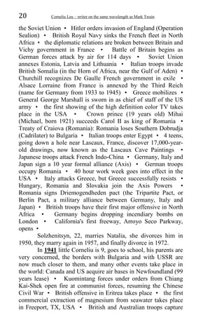 20 Corneliu Leu – writer on the same wavelength as Mark Twain
the Soviet Union • Hitler orders invasion of England (Operation
Sealion) • British Royal Navy sinks the French fleet in North
Africa • the diplomatic relations are broken between Britain and
Vichy government in France • Battle of Britain begins as
German forces attack by air for 114 days • Soviet Union
annexes Estonia, Latvia and Lithuania • Italian troops invade
British Somalia (in the Horn of Africa, near the Gulf of Aden) •
Churchill recognizes De Gaulle French government in exile •
Alsace Lorraine from France is annexed by the Third Reich
(name for Germany from 1933 to 1945) • Greece mobilizes •
General George Marshall is sworn in as chief of staff of the US
army • the first showing of the high definition color TV takes
place in the USA • Crown prince (19 years old) Mihai
(Michael, born 1921) succeeds Carol II as king of Romania •
Treaty of Craiova (Romania): Romania loses Southern Dobrudja
(Cadrilater) to Bulgaria • Italian troops enter Egypt • 4 teens,
going down a hole near Lascaux, France, discover 17,000-year-
old drawings, now known as the Lascaux Cave Paintings •
Japanese troops attack French Indo-China • Germany, Italy and
Japan sign a 10 year formal alliance (Axis) • German troops
occupy Romania • 40 hour work week goes into effect in the
USA • Italy attacks Greece, but Greece successfully resists •
Hungary, Romania and Slovakia join the Axis Powers •
Romania signs Driemogendheden pact (the Tripartite Pact, or
Berlin Pact, a military alliance between Germany, Italy and
Japan) • British troops have their first major offensive in North
Africa • Germany begins dropping incendiary bombs on
London • California's first freeway, Arroyo Seco Parkway,
opens •
Solzhenitsyn, 22, marries Natalia, she divorces him in
1950, they marry again in 1957, and finally divorce in 1972.
In 1941 little Corneliu is 9, goes to school, his parents are
very concerned, the borders with Bulgaria and with USSR are
now much closer to them, and many other events take place in
the world: Canada and US acquire air bases in Newfoundland (99
years lease) • Kuomintang forces under orders from Chiang
Kai-Shek open fire at communist forces, resuming the Chinese
Civil War • British offensive in Eritrea takes place • the first
commercial extraction of magnesium from seawater takes place
in Freeport, TX, USA • British and Australian troops capture
 