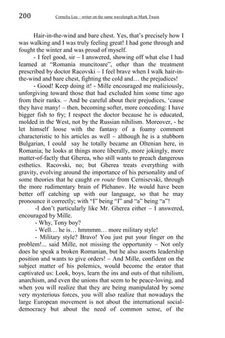 200 Corneliu Leu – writer on the same wavelength as Mark Twain
Hair-in-the-wind and bare chest. Yes, that’s precisely how I
was walking and I was truly feeling great! I had gone through and
fought the winter and was proud of myself.
- I feel good, sir – I answered, showing off what else I had
learned at “Romania muncitoare”, other than the treatment
prescribed by doctor Racovski – I feel brave when I walk hair-in-
the-wind and bare chest, fighting the cold and… the prejudices!
- Good! Keep doing it! - Mille encouraged me maliciously,
unforgiving toward those that had excluded him some time ago
from their ranks. – And be careful about their prejudices, ‘cause
they have many! – then, becoming softer, more conceding: I have
bigger fish to fry; I respect the doctor because he is educated,
molded in the West, not by the Russian nihilism. Moreover, - he
let himself loose with the fantasy of a foamy comment
characteristic to his articles as well – although he is a stubborn
Bulgarian, I could say he totally became an Oltenian here, in
Romania; he looks at things more liberally, more jokingly, more
matter-of-factly that Gherea, who still wants to preach dangerous
esthetics. Racovski, no; but Gherea treats everything with
gravity, evolving around the importance of his personality and of
some theories that he caught en route from Cernisevski, through
the more rudimentary brain of Plehanov. He would have been
better off catching up with our language, so that he may
pronounce it correctly; with “I” being “I” and “a” being “a”!
-I don’t particularly like Mr. Gherea either – I answered,
encouraged by Mille.
- Why, Tony boy?
- Well… he is… hmmmm… more military style!
- Military style? Bravo! You just put your finger on the
problem!... said Mille, not missing the opportunity – Not only
does he speak a broken Romanian, but he also asserts leadership
position and wants to give orders! – And Mille, confident on the
subject matter of his polemics, would become the orator that
captivated us: Look, boys, learn the ins and outs of that nihilism,
anarchism, and even the unions that seem to be peace-loving, and
when you will realize that they are being manipulated by some
very mysterious forces, you will also realize that nowadays the
large European movement is not about the international social-
democracy but about the need of common sense, of the
 