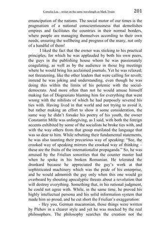Corneliu Leu – writer on the same wavelength as Mark Twain 201
emancipation of the nations. The social motor of our times is the
pragmatism of a national conscientiousness that demolishes
empires and facilitates the countries in their normal borders,
where people are managing themselves according to their own
needs, ensuring the wellbeing and progress of the many, not only
of a handful of them!
I liked the fact that the owner was sticking to his practical
principles, for which he was applauded by both his own peers,
the guys in the publishing house whom he was passionately
coagulating, as well as by the audience in those big meetings
where he would bring his acclaimed journals. Yet he was relaxed;
not threatening, like the other leaders that were calling for revolt;
instead he was joking and understanding, even though he was
doing this within the limits of his polemic with the social-
democrats. And more often than not he would amuse himself
making fun of Disgraziato blaming him for everything that went
wrong with the nihilists of which he had purposely severed his
ties with. Having lived in that world and not trying to avoid it,
but rather making an effort to show it some consideration, the
same way he didn’t forsake his poetry of his youth, the owner
Constantin Mille was unforgiving, as I said, with both the foreign
accents exhibited by some of the socialists he broke ties with, and
with the way others from that group mutilated the language that
was so dear to him. While rebutting their fundamental statements,
he was also taunting their precarious way of speaking: “See, the
crooked way of speaking mirrors the crooked way of thinking –
these are the fruits of the internationalist propaganda.” So, he was
amused by the Friulian sonorities that the counter master had
when he spoke in his broken Romanian. He tolerated the
drunkard because he appreciated the guy’s work at that
sophisticated machinery which was the pride of his enterprise,
and he would admonish the guy only when this one would go
overboard by shouting apocalyptic threats about a revolution that
will destroy everything. Something that, in his rational judgment,
he could not agree with. While, in the same time, he proved his
highly intellectual persona and his solid information system that
made him so proud, and he cut short the Friulian’s exaggeration:
- Hey you, German macaronian, those things were written
by Plehov in a clearer style and yet he was mocked by the real
philosophers. The philosophy searches the creation not the
 