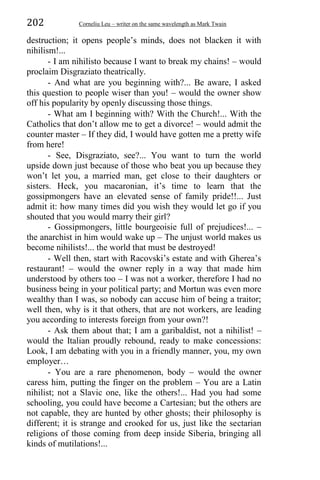 202 Corneliu Leu – writer on the same wavelength as Mark Twain
destruction; it opens people’s minds, does not blacken it with
nihilism!...
- I am nihilisto because I want to break my chains! – would
proclaim Disgraziato theatrically.
- And what are you beginning with?... Be aware, I asked
this question to people wiser than you! – would the owner show
off his popularity by openly discussing those things.
- What am I beginning with? With the Church!... With the
Catholics that don’t allow me to get a divorce! – would admit the
counter master – If they did, I would have gotten me a pretty wife
from here!
- See, Disgraziato, see?... You want to turn the world
upside down just because of those who beat you up because they
won’t let you, a married man, get close to their daughters or
sisters. Heck, you macaronian, it’s time to learn that the
gossipmongers have an elevated sense of family pride!!... Just
admit it: how many times did you wish they would let go if you
shouted that you would marry their girl?
- Gossipmongers, little bourgeoisie full of prejudices!... –
the anarchist in him would wake up – The unjust world makes us
become nihilists!... the world that must be destroyed!
- Well then, start with Racovski’s estate and with Gherea’s
restaurant! – would the owner reply in a way that made him
understood by others too – I was not a worker, therefore I had no
business being in your political party; and Mortun was even more
wealthy than I was, so nobody can accuse him of being a traitor;
well then, why is it that others, that are not workers, are leading
you according to interests foreign from your own?!
- Ask them about that; I am a garibaldist, not a nihilist! –
would the Italian proudly rebound, ready to make concessions:
Look, I am debating with you in a friendly manner, you, my own
employer…
- You are a rare phenomenon, body – would the owner
caress him, putting the finger on the problem – You are a Latin
nihilist; not a Slavic one, like the others!... Had you had some
schooling, you could have become a Cartesian; but the others are
not capable, they are hunted by other ghosts; their philosophy is
different; it is strange and crooked for us, just like the sectarian
religions of those coming from deep inside Siberia, bringing all
kinds of mutilations!...
 