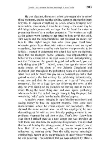 Corneliu Leu – writer on the same wavelength as Mark Twain 203
He was pleasant, the owner, when you caught him in one of
those moments, and he had that ability, common among the smart
lawyers, to explain everything in detail, always bringing new
information, more updated than the adversary’s, the same way he
did things in his journalistic writings. And he found his virtue in
presenting himself as a modern pragmatic. The workers as well
as the editors were fighting to get hired by him, given the solid,
sure wages and the modernizations that provided the means for
him to offer higher wages than what these guys could have
otherwise gotten from those with union claims where, on top of
everything, they were taxed by their leaders who pretended to be
leftists. I started to understand this after I had seen the rigorous
rules that the manager, Sache Petreanu, was implementing on
behalf of the owner; not in the least laudative but instead pointing
out that “whenever the gazette is good and sells well, you are
only doing your job!”… Indeed, some time ago the owner had
made copies of the photo of one Zaharia Carcalechi and
displayed them throughout the publishing house as a memento of
what must not be done; this guy was a bankrupt journalist that
gained celebrity the last century for publishing intermittently,
every now and then for twenty years, an issue of “Vestitorul
romanesc”. Not on a fixed day, not following the news of the
day, not even taking out the old news but leaving them in the new
issue. Doing the same thing over and over again, publishing
whenever he felt like or had enough money to buy the paper, but
wondering “why” each time he had to file bankruptcy.
A modern owner, bringing in top of the line machinery and
saving money to buy the adjacent property from some sacs
manufacturers where he could expand our workshops, Mille
showed the same consideration to all his employees; he was
demanding yet fair with us; even friendly, paying attention to our
problems whenever he had time to chat. That’s how I knew him
ever since I arrived there as a new comer that was growing up
with them; and also how the capricious Disgraziato, who insisted
that we call him by that strange name of “counter master”, knew
him. Both of us – me, who left my parents to go into the
unknown, he, running away from the wife, maybe knowingly
coming back beaten up by the prejudices of those whose women
he was pestering – we admitted that we were adopted by Mille’s
 