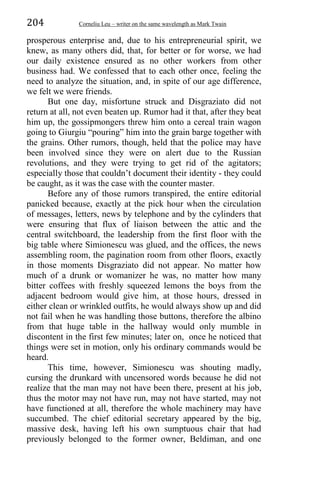 204 Corneliu Leu – writer on the same wavelength as Mark Twain
prosperous enterprise and, due to his entrepreneurial spirit, we
knew, as many others did, that, for better or for worse, we had
our daily existence ensured as no other workers from other
business had. We confessed that to each other once, feeling the
need to analyze the situation, and, in spite of our age difference,
we felt we were friends.
But one day, misfortune struck and Disgraziato did not
return at all, not even beaten up. Rumor had it that, after they beat
him up, the gossipmongers threw him onto a cereal train wagon
going to Giurgiu “pouring” him into the grain barge together with
the grains. Other rumors, though, held that the police may have
been involved since they were on alert due to the Russian
revolutions, and they were trying to get rid of the agitators;
especially those that couldn’t document their identity - they could
be caught, as it was the case with the counter master.
Before any of those rumors transpired, the entire editorial
panicked because, exactly at the pick hour when the circulation
of messages, letters, news by telephone and by the cylinders that
were ensuring that flux of liaison between the attic and the
central switchboard, the leadership from the first floor with the
big table where Simionescu was glued, and the offices, the news
assembling room, the pagination room from other floors, exactly
in those moments Disgraziato did not appear. No matter how
much of a drunk or womanizer he was, no matter how many
bitter coffees with freshly squeezed lemons the boys from the
adjacent bedroom would give him, at those hours, dressed in
either clean or wrinkled outfits, he would always show up and did
not fail when he was handling those buttons, therefore the albino
from that huge table in the hallway would only mumble in
discontent in the first few minutes; later on, once he noticed that
things were set in motion, only his ordinary commands would be
heard.
This time, however, Simionescu was shouting madly,
cursing the drunkard with uncensored words because he did not
realize that the man may not have been there, present at his job,
thus the motor may not have run, may not have started, may not
have functioned at all, therefore the whole machinery may have
succumbed. The chief editorial secretary appeared by the big,
massive desk, having left his own sumptuous chair that had
previously belonged to the former owner, Beldiman, and one
 