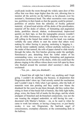 Corneliu Leu – writer on the same wavelength as Mark Twain 205
could peak inside the room through the widely open door of this
office that was three steps higher than the rest, allowing him to
monitor all the activity on the hallway as he pleased, over his
assistant’s, Simionescu head. The other secretaries were coming
too, portfolios in their hands so that the gazette could be printed –
portfolios of articles from the editorial, of freshly gathered
material, of proof-read articles off the desks of the proofreaders,
material off the desks of editors, of formatting and pagination
desks, portfolios shaved, shaken, re-dimensioned, improvised
quickly on their laps, so that the typographic process wouldn’t
stop, all while Simionescu, with the telephone over his ear yet
still yelling in the funnel that ended over his head, was making
verbally the same efforts to start the motor that others were
making by either forcing it, praying, molesting it, begging it…
And the motor suddenly started, without anybody realizing it in
the midst of that turmoil, the rolls of paper started to slide noisily
through the tubes, the first batches glowing under the spotlight,
Simionescu’s pen, detaching from the verbal orders of his
commanding voice, was now jotting formatting and pagination
instructions on the corners of the sheets, while one could hear the
phones ringing in the offices whose doors were left open by those
who flocked around the assistant chief secretary’s desk, who
exclaimed:
- Yes, yes… dam you, drunkard!...
I heard him all right but I didn’t say anything and I kept
going. I couldn’t do anything else because, in desperation that
Disgraziato didn’t show up, I had secretly started the mechanism
and I couldn’t stop it. Only when I got upstairs, after the bulk of
materials went into printing and they could now blame the
drunkard for the scare he put them through, did they realize that,
sitting in front of that board full of buttons, like little light bulbs,
plugs, wires, the frame full of marks for the plugs, and the whole
amalgam of branched and de-branched connections, was not the
one wearing the stripped undershirt, or still having his coat -
decorated with Marine’s buttons – on, as he used to when he
came to work last minute, or having a hang-over, or just barely
awake, it was not Disgraziato, the bad-lack angel of
consciousness, exemplary character, at the commanding desk in
the hallway.
 