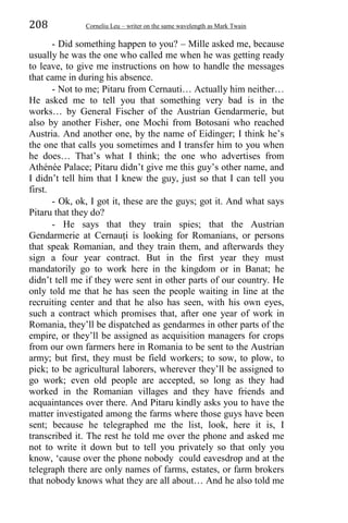 208 Corneliu Leu – writer on the same wavelength as Mark Twain
- Did something happen to you? – Mille asked me, because
usually he was the one who called me when he was getting ready
to leave, to give me instructions on how to handle the messages
that came in during his absence.
- Not to me; Pitaru from Cernauti… Actually him neither…
He asked me to tell you that something very bad is in the
works… by General Fischer of the Austrian Gendarmerie, but
also by another Fisher, one Mochi from Botosani who reached
Austria. And another one, by the name of Eidinger; I think he’s
the one that calls you sometimes and I transfer him to you when
he does… That’s what I think; the one who advertises from
Athénée Palace; Pitaru didn’t give me this guy’s other name, and
I didn’t tell him that I knew the guy, just so that I can tell you
first.
- Ok, ok, I got it, these are the guys; got it. And what says
Pitaru that they do?
- He says that they train spies; that the Austrian
Gendarmerie at Cernauṭi is looking for Romanians, or persons
that speak Romanian, and they train them, and afterwards they
sign a four year contract. But in the first year they must
mandatorily go to work here in the kingdom or in Banat; he
didn’t tell me if they were sent in other parts of our country. He
only told me that he has seen the people waiting in line at the
recruiting center and that he also has seen, with his own eyes,
such a contract which promises that, after one year of work in
Romania, they’ll be dispatched as gendarmes in other parts of the
empire, or they’ll be assigned as acquisition managers for crops
from our own farmers here in Romania to be sent to the Austrian
army; but first, they must be field workers; to sow, to plow, to
pick; to be agricultural laborers, wherever they’ll be assigned to
go work; even old people are accepted, so long as they had
worked in the Romanian villages and they have friends and
acquaintances over there. And Pitaru kindly asks you to have the
matter investigated among the farms where those guys have been
sent; because he telegraphed me the list, look, here it is, I
transcribed it. The rest he told me over the phone and asked me
not to write it down but to tell you privately so that only you
know, ‘cause over the phone nobody could eavesdrop and at the
telegraph there are only names of farms, estates, or farm brokers
that nobody knows what they are all about… And he also told me
 
