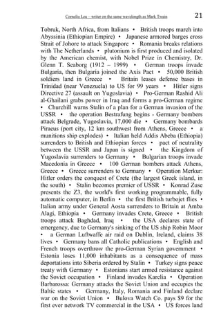 Corneliu Leu – writer on the same wavelength as Mark Twain 21
Tobruk, North Africa, from Italians • British troops march into
Abyssinia (Ethiopian Empire) • Japanese armored barges cross
Strait of Johore to attack Singapore • Romania breaks relations
with The Netherlands • plutonium is first produced and isolated
by the American chemist, with Nobel Prize in Chemistry, Dr.
Glenn T. Seaborg (1912 – 1999) • German troops invade
Bulgaria, then Bulgaria joined the Axis Pact • 50,000 British
soldiers land in Greece • Britain leases defense bases in
Trinidad (near Venezuela) to US for 99 years • Hitler signs
Directive 27 (assault on Yugoslavia) • Pro-German Rashid Ali
al-Ghailani grabs power in Iraq and forms a pro-German regime
• Churchill warns Stalin of a plan for a German invasion of the
USSR • the operation Bestrafung begins - Germany bombers
attack Belgrade, Yugoslavia, 17,000 die • Germany bombards
Piraeus (port city, 12 km southwest from Athens, Greece • a
munitions ship explodes) • Italian held Addis Abeba (Ethiopia)
surrenders to British and Ethiopian forces • pact of neutrality
between the USSR and Japan is signed • the Kingdom of
Yugoslavia surrenders to Germany • Bulgarian troops invade
Macedonia in Greece • 100 German bombers attack Athens,
Greece • Greece surrenders to Germany • Operation Merkur:
Hitler orders the conquest of Crete (the largest Greek island, in
the south) • Stalin becomes premier of USSR • Konrad Zuse
presents the Z3, the world's first working programmable, fully
automatic computer, in Berlin • the first British turbojet flies •
Italian army under General Aosta surrenders to Britain at Amba
Alagi, Ethiopia • Germany invades Crete, Greece • British
troops attack Baghdad, Iraq • the USA declares state of
emergency, due to Germany's sinking of the US ship Robin Moor
• a German Luftwaffe air raid on Dublin, Ireland, claims 38
lives • Germany bans all Catholic publications • English and
French troops overthrow the pro-German Syrian government •
Estonia loses 11,000 inhabitants as a consequence of mass
deportations into Siberia ordered by Stalin • Turkey signs peace
treaty with Germany • Estonians start armed resistance against
the Soviet occupation • Finland invades Karelia • Operation
Barbarossa: Germany attacks the Soviet Union and occupies the
Baltic states • Germany, Italy, Romania and Finland declare
war on the Soviet Union • Bulova Watch Co. pays $9 for the
first ever network TV commercial in the USA • US forces land
 
