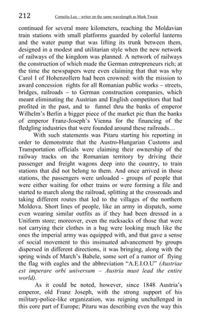 212 Corneliu Leu – writer on the same wavelength as Mark Twain
continued for several more kilometers, reaching the Moldavian
train stations with small platforms guarded by colorful lanterns
and the water pump that was lifting its trunk between them,
designed in a modest and utilitarian style when the new network
of railways of the kingdom was planned. A network of railways
the construction of which made the German entrepreneurs rich; at
the time the newspapers were even claiming that that was why
Carol I of Hohenzollern had been crowned: with the mission to
award concession rights for all Romanian public works – streets,
bridges, railroads – to German construction companies, which
meant eliminating the Austrian and English competitors that had
profited in the past, and to funnel thru the banks of emperor
Wilhelm’s Berlin a bigger piece of the market pie than the banks
of emperor Franz-Joseph’s Vienna for the financing of the
fledgling industries that were founded around these railroads…
With such statements was Pitaru starting his reporting in
order to demonstrate that the Austro-Hungarian Customs and
Transportation officials were claiming their ownership of the
railway tracks on the Romanian territory by driving their
passenger and freight wagons deep into the country, to train
stations that did not belong to them. And once arrived in those
stations, the passengers were unloaded - groups of people that
were either waiting for other trains or were forming a file and
started to march along the railroad, splitting at the crossroads and
taking different routes that led to the villages of the northern
Moldova. Short lines of people, like an army in dispatch, some
even wearing similar outfits as if they had been dressed in a
Uniform store; moreover, even the rucksacks of those that were
not carrying their clothes in a bag were looking much like the
ones the imperial army was equipped with, and that gave a sense
of social movement to this insinuated advancement by groups
dispersed in different directions, it was bringing, along with the
spring winds of March’s Babele, some sort of a rumor of flying
the flag with eagles and the abbreviation “A.E.I.O.U” (Austriae
est imperare orbi universum – Austria must lead the entire
world).
As it could be noted, however, since 1848 Austria’s
emperor, old Franz Joseph, with the strong support of his
military-police-like organization, was reigning unchallenged in
this core part of Europe; Pitaru was describing even the way this
 