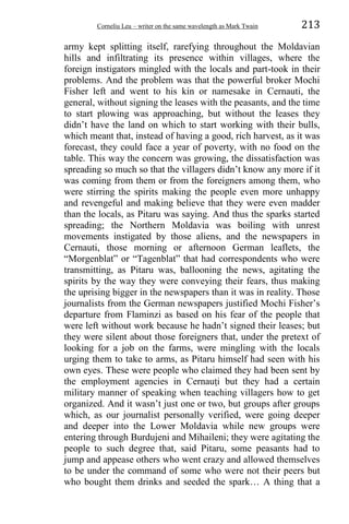 Corneliu Leu – writer on the same wavelength as Mark Twain 213
army kept splitting itself, rarefying throughout the Moldavian
hills and infiltrating its presence within villages, where the
foreign instigators mingled with the locals and part-took in their
problems. And the problem was that the powerful broker Mochi
Fisher left and went to his kin or namesake in Cernauti, the
general, without signing the leases with the peasants, and the time
to start plowing was approaching, but without the leases they
didn’t have the land on which to start working with their bulls,
which meant that, instead of having a good, rich harvest, as it was
forecast, they could face a year of poverty, with no food on the
table. This way the concern was growing, the dissatisfaction was
spreading so much so that the villagers didn’t know any more if it
was coming from them or from the foreigners among them, who
were stirring the spirits making the people even more unhappy
and revengeful and making believe that they were even madder
than the locals, as Pitaru was saying. And thus the sparks started
spreading; the Northern Moldavia was boiling with unrest
movements instigated by those aliens, and the newspapers in
Cernauti, those morning or afternoon German leaflets, the
“Morgenblat” or “Tagenblat” that had correspondents who were
transmitting, as Pitaru was, ballooning the news, agitating the
spirits by the way they were conveying their fears, thus making
the uprising bigger in the newspapers than it was in reality. Those
journalists from the German newspapers justified Mochi Fisher’s
departure from Flaminzi as based on his fear of the people that
were left without work because he hadn’t signed their leases; but
they were silent about those foreigners that, under the pretext of
looking for a job on the farms, were mingling with the locals
urging them to take to arms, as Pitaru himself had seen with his
own eyes. These were people who claimed they had been sent by
the employment agencies in Cernauṭi but they had a certain
military manner of speaking when teaching villagers how to get
organized. And it wasn’t just one or two, but groups after groups
which, as our journalist personally verified, were going deeper
and deeper into the Lower Moldavia while new groups were
entering through Burdujeni and Mihaileni; they were agitating the
people to such degree that, said Pitaru, some peasants had to
jump and appease others who went crazy and allowed themselves
to be under the command of some who were not their peers but
who bought them drinks and seeded the spark… A thing that a
 