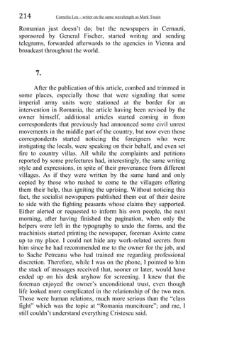 214 Corneliu Leu – writer on the same wavelength as Mark Twain
Romanian just doesn’t do; but the newspapers in Cernauti,
sponsored by General Fischer, started writing and sending
telegrams, forwarded afterwards to the agencies in Vienna and
broadcast throughout the world.
7.
After the publication of this article, combed and trimmed in
some places, especially those that were signaling that some
imperial army units were stationed at the border for an
intervention in Romania, the article having been revised by the
owner himself, additional articles started coming in from
correspondents that previously had announced some civil unrest
movements in the middle part of the country, but now even those
correspondents started noticing the foreigners who were
instigating the locals, were speaking on their behalf, and even set
fire to country villas. All while the complaints and petitions
reported by some prefectures had, interestingly, the same writing
style and expressions, in spite of their provenance from different
villages. As if they were written by the same hand and only
copied by those who rushed to come to the villagers offering
them their help, thus igniting the uprising. Without noticing this
fact, the socialist newspapers published them out of their desire
to side with the fighting peasants whose claims they supported.
Either alerted or requested to inform his own people, the next
morning, after having finished the pagination, when only the
helpers were left in the typography to undo the forms, and the
machinists started printing the newspaper, foreman Axinte came
up to my place. I could not hide any work-related secrets from
him since he had recommended me to the owner for the job, and
to Sache Petreanu who had trained me regarding professional
discretion. Therefore, while I was on the phone, I pointed to him
the stack of messages received that, sooner or later, would have
ended up on his desk anyhow for screening. I knew that the
foreman enjoyed the owner’s unconditional trust, even though
life looked more complicated in the relationship of the two men.
Those were human relations, much more serious than the “class
fight” which was the topic at “Romania muncitoare”; and me, I
still couldn’t understand everything Cristescu said.
 