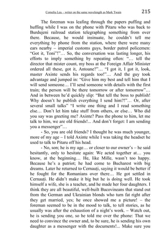 Corneliu Leu – writer on the same wavelength as Mark Twain 215
The foreman was leafing through the papers puffing and
huffing while I was on the phone with Pitaru who was back to
Burdujeni railroad station telegraphing something from over
there. Because, he would insinuate, he couldn’t tell me
everything by phone from the station, where there were many
ears nearby – imperial customs guys, border patrol policemen:
“Got it, Toni”!”… So, the conversation was lasting longer, his
efforts to imply something by repeating often: “… tell the
director that mister count, my boss at the Foreign Affair Minister
ordered all these, got it, Antoane?”… “I got it, I got it, look,
master Axinte sends his regards too!”… And the guy took
advantage and jumped in: “Give him my best and tell him that I
will send someone… I’ll send someone with details with the first
train; the person will be there tomorrow or after tomorrow”…
And in between he’d quickly slip: “But tell the boss to publish!
Why doesn’t he publish everything I send him?!”… Or, after
several small talks” “I write one thing and I read something
else… Don’t let him take stuff from others, or else… Who did
you say was greeting me? Axinte? Pass the phone to him, let me
talk to him, we are old friends!... And don’t forget: I am sending
you a messenger”…
- So, you are old friends? I thought he was much younger,
more of my age – I told Axinte while I was taking the headset he
used to talk to Pitaru off his head.
- No, son; he is my age… or closer to our owner’s – he said
hesitantly, only to hesitate again: We acted together at… you
know, at the beginning… He, like Mille, wasn’t too happy.
Because he’s a patriot; he had come to Bucharest with big
dreams. Later he returned to Cernauṭi, saying it would be better if
he fought for the Romanians over there… He got settled in
Cernauṭi. He didn’t make it big but he is doing well. He took
himself a wife, she is a teacher, and he made her four daughters. I
think they are all beautiful, well-built Bucovineans that stand out
from the German and Ukrainian blonds who turn fat right after
they get married, yes; he once showed me a picture! – the
foreman seemed to be in the mood to talk, to tell stories, as he
usually was after the exhaustion of a night’s work. – Watch out,
he is sending you one, so he told me over the phone: That we
need to convince the owner and, to be sure, he is sending his own
daughter as a messenger with the documents!... Make sure you
 