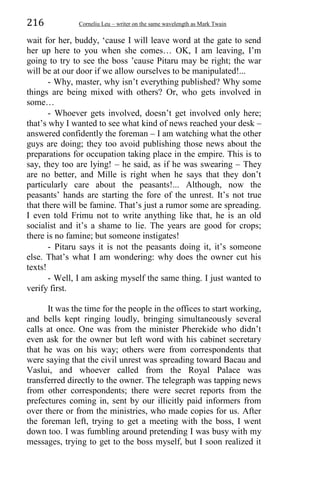 216 Corneliu Leu – writer on the same wavelength as Mark Twain
wait for her, buddy, ‘cause I will leave word at the gate to send
her up here to you when she comes… OK, I am leaving, I’m
going to try to see the boss ’cause Pitaru may be right; the war
will be at our door if we allow ourselves to be manipulated!...
- Why, master, why isn’t everything published? Why some
things are being mixed with others? Or, who gets involved in
some…
- Whoever gets involved, doesn’t get involved only here;
that’s why I wanted to see what kind of news reached your desk –
answered confidently the foreman – I am watching what the other
guys are doing; they too avoid publishing those news about the
preparations for occupation taking place in the empire. This is to
say, they too are lying! – he said, as if he was swearing – They
are no better, and Mille is right when he says that they don’t
particularly care about the peasants!... Although, now the
peasants’ hands are starting the fore of the unrest. It’s not true
that there will be famine. That’s just a rumor some are spreading.
I even told Frimu not to write anything like that, he is an old
socialist and it’s a shame to lie. The years are good for crops;
there is no famine; but someone instigates!
- Pitaru says it is not the peasants doing it, it’s someone
else. That’s what I am wondering: why does the owner cut his
texts!
- Well, I am asking myself the same thing. I just wanted to
verify first.
It was the time for the people in the offices to start working,
and bells kept ringing loudly, bringing simultaneously several
calls at once. One was from the minister Pherekide who didn’t
even ask for the owner but left word with his cabinet secretary
that he was on his way; others were from correspondents that
were saying that the civil unrest was spreading toward Bacau and
Vaslui, and whoever called from the Royal Palace was
transferred directly to the owner. The telegraph was tapping news
from other correspondents; there were secret reports from the
prefectures coming in, sent by our illicitly paid informers from
over there or from the ministries, who made copies for us. After
the foreman left, trying to get a meeting with the boss, I went
down too. I was fumbling around pretending I was busy with my
messages, trying to get to the boss myself, but I soon realized it
 