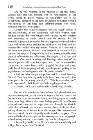 218 Corneliu Leu – writer on the same wavelength as Mark Twain
And he was pointing to the opening of the that nicely
tailored tube that was crossing with its ramifications all the
floors, going to proof reading, to typography, up to my
switchboard, designed by the heirs of Graham Bell, from which I
was spitting on that huge desk different papers with notes,
transcriptions or Morse signals.
Actually, that vulgar expression “fucking tough” spoken in
that environment, in the sumptuous hall with elegant coats
hanging on the fine coat-hangers and watched by the couriers
now converted to valets, could only be excused by the
journalistic jargon; it proved to be very appropriate though when
I got back to my place and put my headset on my head and my
trumpet-like speaker over my mouth. Because, as a reaction to
the news that general Averescu was assigned to certain military
position in charge with dispatching military troops, miscellaneous
types of information and calls started flooding in… And later that
afternoon, after much bustling and hustling, when one of the
owner’s phone calls was interrupted and I had to re-establish
connection, no matter how rapidly I joggled the plugs and wires,
I still heard the boss going ballistic into the phone, yelling at the
guy who was answering only with “Ja, wohl, ja wohl!”:
- And just what are your superiors and Aerenthal thinking,
Günter? That they can pay only with three linotypes and a few
spare parts for the rotary machine?!... This is expensive stuff,
yeah, expensive!... Tell them I won’t do anything unless…
- Ja wohl, we’ll communicate this immediately, ja wohl!...
The metallic membrane that Graham Bell placed over two
tiny electromagnets, just as much as to place the hard carcass on
the ear in the most modern conditions, was bringing some sounds
from those big cabinets that were hiding powerful installations
wrapped and connected to large batteries, through the flexible
cable that allowed one to move around freely with the chair,
getting closer to or farther from the trumpet-like microphones
that were stuck in the elegantly made wooden supports. That
voice with the desire to appease but coming out in an army-style
subordinating attitude, resonated in my ears for a long time:
- Ja wohl, ja wohl; we will communicate immediately and
will get back to you, herr Direktor!...
 