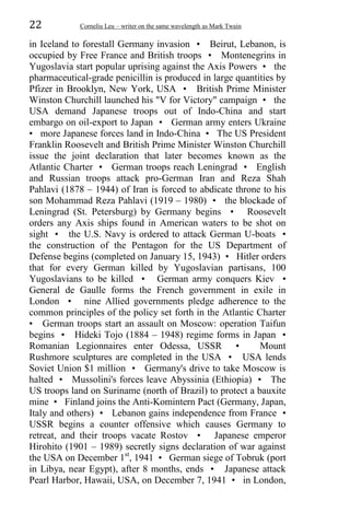 22 Corneliu Leu – writer on the same wavelength as Mark Twain
in Iceland to forestall Germany invasion • Beirut, Lebanon, is
occupied by Free France and British troops • Montenegrins in
Yugoslavia start popular uprising against the Axis Powers • the
pharmaceutical-grade penicillin is produced in large quantities by
Pfizer in Brooklyn, New York, USA • British Prime Minister
Winston Churchill launched his "V for Victory" campaign • the
USA demand Japanese troops out of Indo-China and start
embargo on oil-export to Japan • German army enters Ukraine
• more Japanese forces land in Indo-China • The US President
Franklin Roosevelt and British Prime Minister Winston Churchill
issue the joint declaration that later becomes known as the
Atlantic Charter • German troops reach Leningrad • English
and Russian troops attack pro-German Iran and Reza Shah
Pahlavi (1878 – 1944) of Iran is forced to abdicate throne to his
son Mohammad Reza Pahlavi (1919 – 1980) • the blockade of
Leningrad (St. Petersburg) by Germany begins • Roosevelt
orders any Axis ships found in American waters to be shot on
sight • the U.S. Navy is ordered to attack German U-boats •
the construction of the Pentagon for the US Department of
Defense begins (completed on January 15, 1943) • Hitler orders
that for every German killed by Yugoslavian partisans, 100
Yugoslavians to be killed • German army conquers Kiev •
General de Gaulle forms the French government in exile in
London • nine Allied governments pledge adherence to the
common principles of the policy set forth in the Atlantic Charter
• German troops start an assault on Moscow: operation Taifun
begins • Hideki Tojo (1884 – 1948) regime forms in Japan •
Romanian Legionnaires enter Odessa, USSR • Mount
Rushmore sculptures are completed in the USA • USA lends
Soviet Union $1 million • Germany's drive to take Moscow is
halted • Mussolini's forces leave Abyssinia (Ethiopia) • The
US troops land on Suriname (north of Brazil) to protect a bauxite
mine • Finland joins the Anti-Komintern Pact (Germany, Japan,
Italy and others) • Lebanon gains independence from France •
USSR begins a counter offensive which causes Germany to
retreat, and their troops vacate Rostov • Japanese emperor
Hirohito (1901 – 1989) secretly signs declaration of war against
the USA on December 1st
, 1941 • German siege of Tobruk (port
in Libya, near Egypt), after 8 months, ends • Japanese attack
Pearl Harbor, Hawaii, USA, on December 7, 1941 • in London,
 