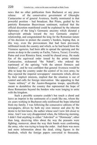 220 Corneliu Leu – writer on the same wavelength as Mark Twain
news that no other publication from Bucharest or any press
release of the conservative government of Gheorghe
Cantacuzino or of general Averescu, freshly nominated in that
powerful position - had broadcast. But Pitaru, guided by his
patriotic Romanian Bucovinean sentiment, realized that the
official discretion manifested could be explained by the inherent
diplomacy of the king’s Germanic ancestry which dictated a
subservient attitude toward the two Germanic empires’
relationship, and congratulated the king for the Romanian nature
of his decision to protect the country’s borders, hoping that, in
this way, even the provocateurs that had been previously
infiltrated inside the country and which, as he had heard from the
Viennese agencies, had been able to spread the uprising and the
arsons as deep in the country as Facliu, Tutova, Tecuci, Covurlui,
Putna and even Rimnicu Sarat, would be chased away. He made
fun of the equivocal order issued by the prime minister
Cantacuzino, nicknamed “the Nabab”, who ordered the
reprimand of the uprising “with the utmost firmness and
kindness”, and he was confident that general Averescu would be
able to keep the country under the control of its own army; he
thus rejected the imperial newspapers’ statements which, driven
by their implicit interests, implied that the situation is out of
control and calls for foreign intervention like appealing to that
“manu military” of the Austro-Hungarian troops, specifically
meant to destabilize the country that represented the hope of
those Romanians beyond the borders who were longing to unite
with the kingdom.
Such a possible scenario couldn’t but touch a chord and
leave an imprint in the sentiments of a youth like me, whom the
six years working in Bucharest only reinforced the hope inherited
from my family. I was following the consecutive editions of the
newspapers, driven by both my own interest and also by the
desire to let him know, the author whose soul I now felt closer to
mine. And I was very disappointed when, the following morning,
I didn’t find anything in either “Adevărul” or “Dimineaṭa”, other
than long, deceiving titles about the way the peasants were
fighting; moreover, about the way their bands were confronting
the army, who was trying to keep the order. And there was more
and more information about the dead, citing figures in the
hundreds, which the foreign papers converted to thousands.
 