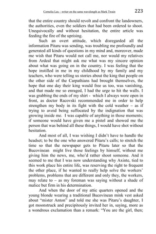Corneliu Leu – writer on the same wavelength as Mark Twain 223
that the entire country should revolt and confront the landowners,
the authorities, even the soldiers that had been ordered to shoot.
Unequivocally and without hesitation, the entire article was
feeding the fire of the uprising.
Such an overt attitude, which disregarded all the
information Pitaru was sending, was troubling me profoundly and
generated all kinds of questions in my mind and, moreover, made
me wish that Pitaru would not call me, nor would my relatives
from Ardeal that might ask me what was my sincere opinion
about what was going on in the country. I was feeling that the
hope instilled in me in my childhood by my family and my
teachers, who were telling us stories about the king that people on
the other side of the Carpathians had brought themselves, the
hope that one day their king would free us too, was vanishing,
and that made me so enraged, I had the urge to hit the walls. I
was grabbing the ends of my shirt - which I always wore open in
front, as doctor Racovski recommended me in order to help
strengthen my body in its fight with the cold weather – as if
trying to avoid being suffocated by the indignation that was
growing inside me. I was capable of anything in those moments;
if someone would have given me a pistol and showed me the
person that was behind all these things, I would have shot without
hesitation.
And most of all, I was wishing I didn’t have to handle the
headset; to be the one who answered Pitaru’s calls; to stretch the
time so that the newspaper gets to Pitaru later so that the
Bucovinean might live those feelings by himself, without me
giving him the news, me, who’d rather shoot someone. And it
seemed to me that I was now understanding why Axinte, tied to
this work place his entire life, was reserving the right to frequent
the other place, if he wanted to really help solve the workers’
problems, problems that are different and only they, the workers,
may relate to – as my foreman was saying without a shade of
malice but firm in his determination.
And when the door of my attic quarters opened and the
young blonde wearing a traditional Bucovinean mink vest asked
about “mister Anton” and told me she was Pitaru’s daughter, I
got moonstruck and precipitously invited her in, saying, more as
a wondrous exclamation than a remark: “You are the girl, then;
 