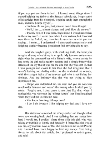 Corneliu Leu – writer on the same wavelength as Mark Twain 225
if you say you are from Ardeal… I learned some things since I
started helping my father at the Sunday school; yes, I copy some
of his articles from his notebook, when he sends them through the
mail, and now I came myself…
- But how old are you, that you can do all these things?
- Well, I am … almost sixteen; and you? How old are you?
- Twenty two. If I was there, back home, I would have been
in the army now!... I came here when I was sixteen; but I worked
over there, in Ardeal, too, therefore I can relate to what you are
saying… I mean… I understand – I answered nonsensically and
laughing stupidly because I could not find anything else to say.
And she laughed gaily, with sparkling teeth, the kind you
imagine shining when biting in an apple. My foreman Axinte was
right when he compared her with Pitaru’s wife, whose beauty he
had seen; the girl had a healthy honesty and a simple beauty that
irradiated the joy that it was me the one that she was sent to, that
I was younger and closer to her than she had imagined, that I
wasn’t looking too shabby either, as she evaluated me openly,
with the straight looks of an innocent girl who is not hiding her
feelings. And the intimacy that she was not trying to hide
intimidated me.
- I hope you understand me, she said; and you are not even
much older than me, so I wasn’t that wrong when I called you by
name. Forgive me; it just came to me, just like that, when I
noticed that you were not the “mister Anton” that I had imagined
when they told me to come up here.
- You know how to get things done!
- I do. I do because I like helping my dad; and I love my
dad.
Her statement reminded me of my earlier sad thoughts that
were now coming back. And I was realizing that, no matter how
hard I would try, I couldn’t share them with this girl, who was
taking everything so lightly and naturally. I feared that she would
ask me, any moment now, or that she would ask me to call Pitaru;
and I would have been happy to find any escape from being
forced to talk about that article. So, I preferred to switch gears,
and said:
 