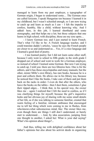 Corneliu Leu – writer on the same wavelength as Mark Twain 227
managed to learn from my past employer, a typographer of
German origin, I began to understand some… The German ones
are called lexicons. I speak Hungarian too because I learned it in
my childhood, but I wasn’t schooled enough, so I am now trying
to catch up and learn as much as I can – I felt the impulse to
confess, humbly, like a child, without knowing why. And I
added: here, in this job, I learned shorthand and some
stenography, and that helps me a lot; but those subjects that one
learns in high school, with discipline, those are my sore spots…
- I know German too; and I just started to learn French.
That’s what I’d like to be: A French language teacher, and I
could translate daddy’s articles, ‘cause he says the French people
are closer to us and understand us… Yes, it’s a nice language and
I learned a good deal of poetry.
- I too learned poetry; but I did not learn some other stuff,
because I only went to school to fifth grade; in the sixth grade I
dropped out of school and went to work for a German employer,
so instead of school I learned some German. But now I am trying
to catch up. I told you: there are two libraries here. One is for the
editors, and it has those encyclopedias and many manuals; but the
other, mister Mille’s own library, has rare books, because he is a
poet and collects them. He allows me in his library too, because
he noticed that I like the books, I take care of them and put them
back on the racks in order- I even do that after the others, who
leave the books on the tables - then I dust them, sometimes I glue
their ripped edges… I think that, in his special way, the owner
likes me – again I realized that I felt the need to confess, as if I
was clarifying things for myself; because the girl’s inquisitive
looks and her obvious joy of sharing with me some small details
of her life, as if she was talking to someone familiar, created that
warm feeling of a familiar, intimate ambiance that encouraged
me to tell her thing which were coming to me in flashes, from
who-knows-what subconscious mind, like: The owner likes me,
even though there are things I still don’t understand, or barely
start to understand… - And, by idea association, jumping from
one thought to another, I asked her: What is your dad saying?
What’s his opinion about things?...
And thus, telling me with delighted confidence about her
father’s opinions but also about his activist deeds in organizing
 