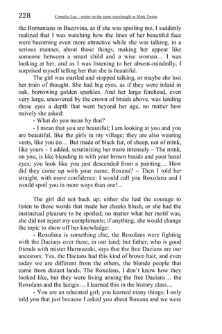 228 Corneliu Leu – writer on the same wavelength as Mark Twain
the Romanians in Bucovina, as if she was spoiling me, I suddenly
realized that I was watching how the lines of her beautiful face
were becoming even more attractive while she was talking, in a
serious manner, about those things, making her appear like
someone between a smart child and a wise woman… I was
looking at her, and as I was listening to her absent-mindedly, I
surprised myself telling her that she is beautiful.
The girl was startled and stopped talking, or maybe she lost
her train of thought. She had big eyes, as if they were inlaid in
oak, borrowing golden sparkles. And her large forehead, even
very large, uncovered by the crown of braids above, was lending
those eyes a depth that went beyond her age, no matter how
naively she asked:
- What do you mean by that?
- I mean that you are beautiful; I am looking at you and you
are beautiful, like the girls in my village; they are also wearing
vests, like you do… But made of black fur, of sheep, not of mink,
like yours – I added, scrutinizing her more intensely – The mink,
on you, is like blending in with your brown braids and your hazel
eyes; you look like you just descended from a painting… How
did they come up with your name, Roxana? – Then I told her
straight, with more confidence: I would call you Roxolana and I
would spoil you in more ways than one!...
The girl did not back up; either she had the courage to
listen to those words that made her cheeks blush, or she had the
instinctual pleasure to be spoiled; no matter what her motif was,
she did not reject my compliments; if anything, she would change
the topic to show off her knowledge:
- Roxolana is something else, the Roxolans were fighting
with the Dacians over there, in our land; but father, who is good
friends with mister Hurmuzaki, says that the free Dacians are our
ancestors. Yes, the Dacians had this kind of brown hair, and even
today we are different from the others, the blonde people that
came from distant lands. The Roxolans, I don’t know how they
looked like, but they were living among the free Dacians… the
Roxolans and the Iazigis… I learned this in the history class…
- You are an educated girl; you learned many things; I only
told you that just because I asked you about Roxana and we were
 