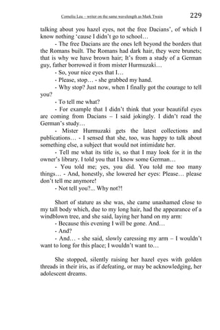 Corneliu Leu – writer on the same wavelength as Mark Twain 229
talking about you hazel eyes, not the free Dacians’, of which I
know nothing ‘cause I didn’t go to school…
- The free Dacians are the ones left beyond the borders that
the Romans built. The Romans had dark hair, they were brunets;
that is why we have brown hair; It’s from a study of a German
guy, father borrowed it from mister Hurmuzaki…
- So, your nice eyes that I…
- Please, stop… - she grabbed my hand.
- Why stop? Just now, when I finally got the courage to tell
you?
- To tell me what?
- For example that I didn’t think that your beautiful eyes
are coming from Dacians – I said jokingly. I didn’t read the
German’s study…
- Mister Hurmuzaki gets the latest collections and
publications… - I sensed that she, too, was happy to talk about
something else, a subject that would not intimidate her.
- Tell me what its title is, so that I may look for it in the
owner’s library. I told you that I know some German…
- You told me; yes, you did. You told me too many
things… - And, honestly, she lowered her eyes: Please… please
don’t tell me anymore!
- Not tell you?... Why not?!
Short of stature as she was, she came unashamed close to
my tall body which, due to my long hair, had the appearance of a
windblown tree, and she said, laying her hand on my arm:
- Because this evening I will be gone. And…
- And?
- And… - she said, slowly caressing my arm – I wouldn’t
want to long for this place; I wouldn’t want to…
She stopped, silently raising her hazel eyes with golden
threads in their iris, as if defeating, or may be acknowledging, her
adolescent dreams.
 