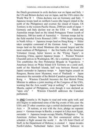 Corneliu Leu – writer on the same wavelength as Mark Twain 23
the Dutch government in exile declares war on Japan and Italy •
the US and Britain declare war on Japan, and the USA enters the
World War II • China declares war on Germany and Italy •
Japanese troops land on northern Luzon (the largest island in the
north of the Philippines) and overrun the island of Guam, US
Territory in the western Pacific Ocean, 2500 km south of Japan •
Germany and Italy declare war on the USA • Dutch and
Australian troops land on the island Portuguese Timor (south of
Indonesia, 500 km north of Australia) • German troops led by
the field marshal Erwin Rommel (1891 – 1944) begin retreating
in North Africa • Japanese troops land on Hong Kong • Hitler
takes complete command of the German Army • Japanese
troops land on the island Mindanao (the second largest and the
most southern of Philippines) • the first battle of the American
Volunteer Group, better known as the "Flying Tigers", in
Kunming, China, against Japanese troops • Premier Winston
Churchill arrives in Washington, DC, for a wartime conference •
Tito establishes the first Proletarian Brigade in Yugoslavia •
American forces on Wake Island (US Territory on a coral atoll,
north of the Marshall Islands, half way between Hawaii and
Japan) surrender to Japanese troops • Japan begins assault on
Rangoon, Burma (now Myanmar, west of Thailand) • Japan
announces the surrender of the British-Canadian garrison in Hong
Kong • Winston Churchill becomes the first British Prime
Minister to address a joint meeting of the Congress of the USA,
warning that the Axis would "stop at nothing" • Japan bombs
Manila, capital of Philippines, even though it was declared an
"open city" • Winston Churchill addresses the Canadian
parliament.
In 1942 Corneliu is 10, begins to read and write quite well, and
also begins to understand some of the big events of this year: the
USA and 25 other countries sign a united declaration against the
Axis • 28 nations, at war with the Axis, pledge no separate
peace • German troops in Bardia, a seaport in Libya near Egypt,
surrender • Japanese troops occupy Manila, Philippines • Pan
American Airlines becomes the first commercial airline to
schedule a flight around the world • the US Joint Chiefs of
Staff, in the Department of Defense, is created • Japan invades
North-Celebes, Netherland Indies (now North Sulawesi in
 