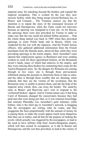 232 Corneliu Leu – writer on the same wavelength as Mark Twain
imperial army for marching beyond the borders and expand the
imperial occupation. That is evident by the way they now
encircle Serbia, while they bring troops toward Romania too, in
Brasov and Cernauti… The Viennese sources say that the
intention is to repeat the story of the insinuated invasion of
Bosnia and Herzegovina, when the Turks could not intervene
because an uprising was instigated in Creta isle. As for Russia,
the uprisings there were also provoked by Vienna in order to
make sure that the tsar could not defend Serbia anymore… That
the whole thing started way back in 1905 when they provoked
uprisings in some Polish lands and in Russia, which was
weakened by the war with the Japanese. And the French liaison
officers, who gathered additional information from the French
merchants from the Danube ports, observed that, while they were
provoking uprisings in the tsarist empire, Alois Aerenthal’s men
opened that employment agency in Bucharest and were sending
workers to work for those agricultural brokers, on the Romanian
owner’s lands, many of which had relatives in the empire, and
they were enticing these brokers by contracting their crops for the
Austro-Hungarian army. So, the dangers for Romania are coming
through in two ways: one is through those provocateurs
infiltrated among the peasants to determine them to take to arms,
and the other is through those wealthy that are shouting, when
ordered, that they are the victims of the revolution, that the
Romanian army is unable to protect them, and ask the help of the
imperial army which, thus, can cross the border. The stand-by
units in Braṣov and Bucovina can’t wait to respond to the
victimized brokers’ appeal. And in Vienna rumor says it that king
Carol of Romania changed the conservators because they had
paid men that were doing just that, as it was common knowledge
that minister Pheredike was Aerenthal’s paid informer; while
Günter, who is the chief spy in Aerenthal’s network, is bragging
that the newspapers are writing what he wants, and they
exaggerate the facts proportionally with the amount of money he
is paying them, to make the events appear much more dangerous
than they are in reality; and all that for the purpose of making the
revolt, which actually was triggered by the newspapers, to lead to
the need to have military help from Austro-Hungarian empire,
which will thus extend its occupation, as it did in Bosnia and
Herzegovina; and the war thus provoked, to lead to the victory of
 