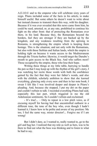 Corneliu Leu – writer on the same wavelength as Mark Twain 233
A.E.I.O.U and to the emperor who will celebrate sixty years of
reign. Pitaru included some of the facts in his article, to make
himself useful. But some others he doesn’t want to write about
but instead chooses to transmit them this way, with his daughter.
Because if it was ever revealed that this news came from him, he
could be sued, arrested, or, at any rate, prohibited to continue his
fight on the other front: that of protecting the Romanians over
there, in his land. Because they, the Romanians beyond the
borders, feel they are stronger if they are backed up by the
kingdom, and any weakness resulting from the uprising in
Romania, is strengthening the empire which is keeping them
hostage. This is the situation; and not only with the Romanians,
but also with those Serbian and Italian lands, which the empire is
holding tight on because it wants access to the Mediterranean
through the Trieste harbor; likewise, it would target the Danube’s
mouth to gain access to the Black Sea. And who suffers most?
Those occupied by the empire, those who lose their hope.
Writing these things at my little table, hurrying to handle
the pen so that I may keep up with the rhythm of the girl’s story, I
was watching her recite those words with both the confidence
gained by the fact that they were her father’s words, and also
with the childish, scholarly ambition to show that she learned
everything, glancing only every now and then in her note book; I
swear I felt like I was involved deeper and deeper in Pitaru’s
pleading. And, because she stopped, I put my dot on the paper
and couldn’t refrain to talk: I recorded everything Pitaru had said,
especially this last part, which triggered in me the old
Ardeleanian sentiments. So I couldn’t refrain and exclaimed:
- It’s true!... – Only to repeat in a low pitch voice, as if
excusing myself for having had that uncontrolled outburst in a
different tone, the tone of the boy who, even though I hadn’t
learned it, I knew how to be polite and aware of my position: Me
too, I feel the same way, mister director!... Forgive me if I am
wrong!
But I didn’t dare, as I wanted to, really wanted to, go to the
girl and hug her. I realized that my role as well as hers, was to be
there to find out what the boss was thinking and to listen to what
he had to say.
 