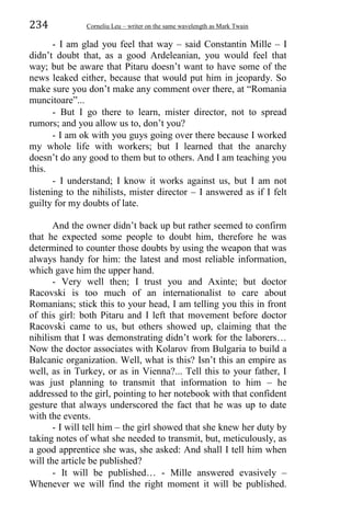 234 Corneliu Leu – writer on the same wavelength as Mark Twain
- I am glad you feel that way – said Constantin Mille – I
didn’t doubt that, as a good Ardeleanian, you would feel that
way; but be aware that Pitaru doesn’t want to have some of the
news leaked either, because that would put him in jeopardy. So
make sure you don’t make any comment over there, at “Romania
muncitoare”...
- But I go there to learn, mister director, not to spread
rumors; and you allow us to, don’t you?
- I am ok with you guys going over there because I worked
my whole life with workers; but I learned that the anarchy
doesn’t do any good to them but to others. And I am teaching you
this.
- I understand; I know it works against us, but I am not
listening to the nihilists, mister director – I answered as if I felt
guilty for my doubts of late.
And the owner didn’t back up but rather seemed to confirm
that he expected some people to doubt him, therefore he was
determined to counter those doubts by using the weapon that was
always handy for him: the latest and most reliable information,
which gave him the upper hand.
- Very well then; I trust you and Axinte; but doctor
Racovski is too much of an internationalist to care about
Romanians; stick this to your head, I am telling you this in front
of this girl: both Pitaru and I left that movement before doctor
Racovski came to us, but others showed up, claiming that the
nihilism that I was demonstrating didn’t work for the laborers…
Now the doctor associates with Kolarov from Bulgaria to build a
Balcanic organization. Well, what is this? Isn’t this an empire as
well, as in Turkey, or as in Vienna?... Tell this to your father, I
was just planning to transmit that information to him – he
addressed to the girl, pointing to her notebook with that confident
gesture that always underscored the fact that he was up to date
with the events.
- I will tell him – the girl showed that she knew her duty by
taking notes of what she needed to transmit, but, meticulously, as
a good apprentice she was, she asked: And shall I tell him when
will the article be published?
- It will be published… - Mille answered evasively –
Whenever we will find the right moment it will be published.
 